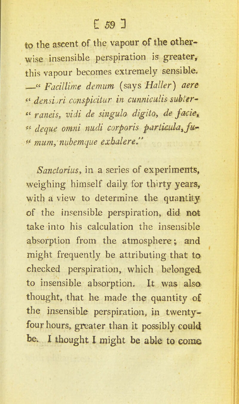 to the ascent of the vapour of the other- wise insensible perspiration is greater, this vapour becomes extremely sensible. — Facillime demum (says Haller) aere ** densi.ri conspicitur in cunniculis subler-  raneis, vidi de singulo digito, de jaciey sc deque omni muli corporis parliculayfiL- # mum, nubemque exhalere. Sanctorius, in a series of experiments, weighing himself daily for thirty years, with a view to determine the quantity of the insensible perspiration, did not take into his calculation the insensible absorption from the atmosphere; and might frequently be attributing that to checked perspiration, which belonged to insensible absorption. It was also thought, that he made the quantity of the insensible perspiration, in twenty- four hours, greater than it possibly could be. I thought I might be able to come