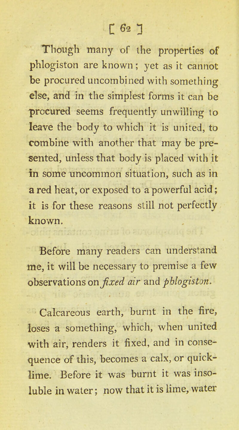 C <0 Though many of the properties of phlogiston are known; yet as it cannot be procured uncombined with something else, and in the simplest forms it can be procured seems frequently unwilling to leave the body to which it is united, to combine with another that may be pre- sented, unless that body is placed with it in some uncommon situation, such as in a red heat, or exposed to a powerful acid; it is for these reasons still not perfectly known. Before many readers can understand me, it will be necessary to premise a few observations on fixed air and phlogiston. Calcareous earth, burnt in the fire, loses a something, which, when united with air, renders it fixed, and in conse- quence of this, becomes a calx, or quick- lime. Before it was burnt it was inso- luble in water; now that it is lime, water