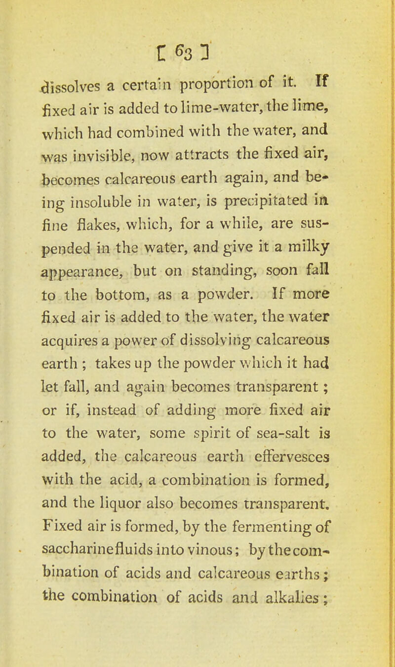 dissolves a certain proportion of it. If fixed air is added to lime-water, the lime, which had combined with the water, and was invisible, now attracts the fixed air, becomes calcareous earth again, and be- ing insoluble in water, is precipitated in fine flakes, which, for a while, are sus- pended in the water, and give it a milky appearance, but on standing, soon fall to the bottom, as a powder. If more fixed air is added to the water, the water acquires a power of dissolving calcareous earth ; takes up the powder which it had let fall, and again becomes transparent; or if, instead of adding more fixed air to the water, some spirit of sea-salt is added, the calcareous earth effervesces with the acid, a combination is formed, and the liquor also becomes transparent. Fixed air is formed, by the fermenting of saccharinefluids into vinous; by the com- bination of acids and calcareous earths; the combination of acids and alkalies;
