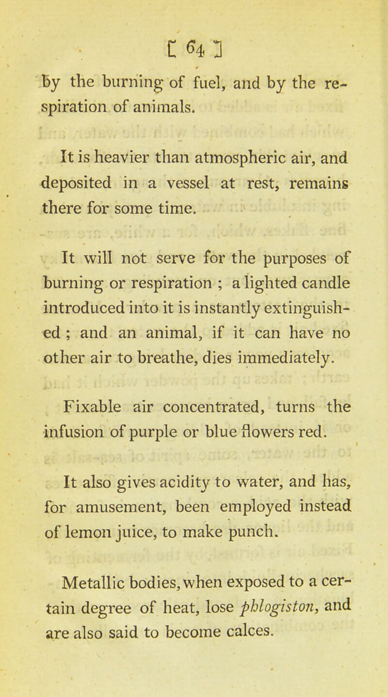 c «n ' by the burning of fuel, and by the re- spiration of animals. It is heavier than atmospheric air, and deposited in a vessel at rest, remains there for some time. It will not serve for the purposes of burning or respiration ; a lighted candle introduced into it is instantly extinguish- ed ; and an animal, if it can have no other air to breathe, dies immediately. Fixable air concentrated, turns the infusion of purple or blue flowers red. It also gives acidity to water, and has, for amusement, been employed instead of lemon juice, to make punch. Metallic bodies, when exposed to a cer- tain degree of heat, lose phlogiston, and are also said to become calces.