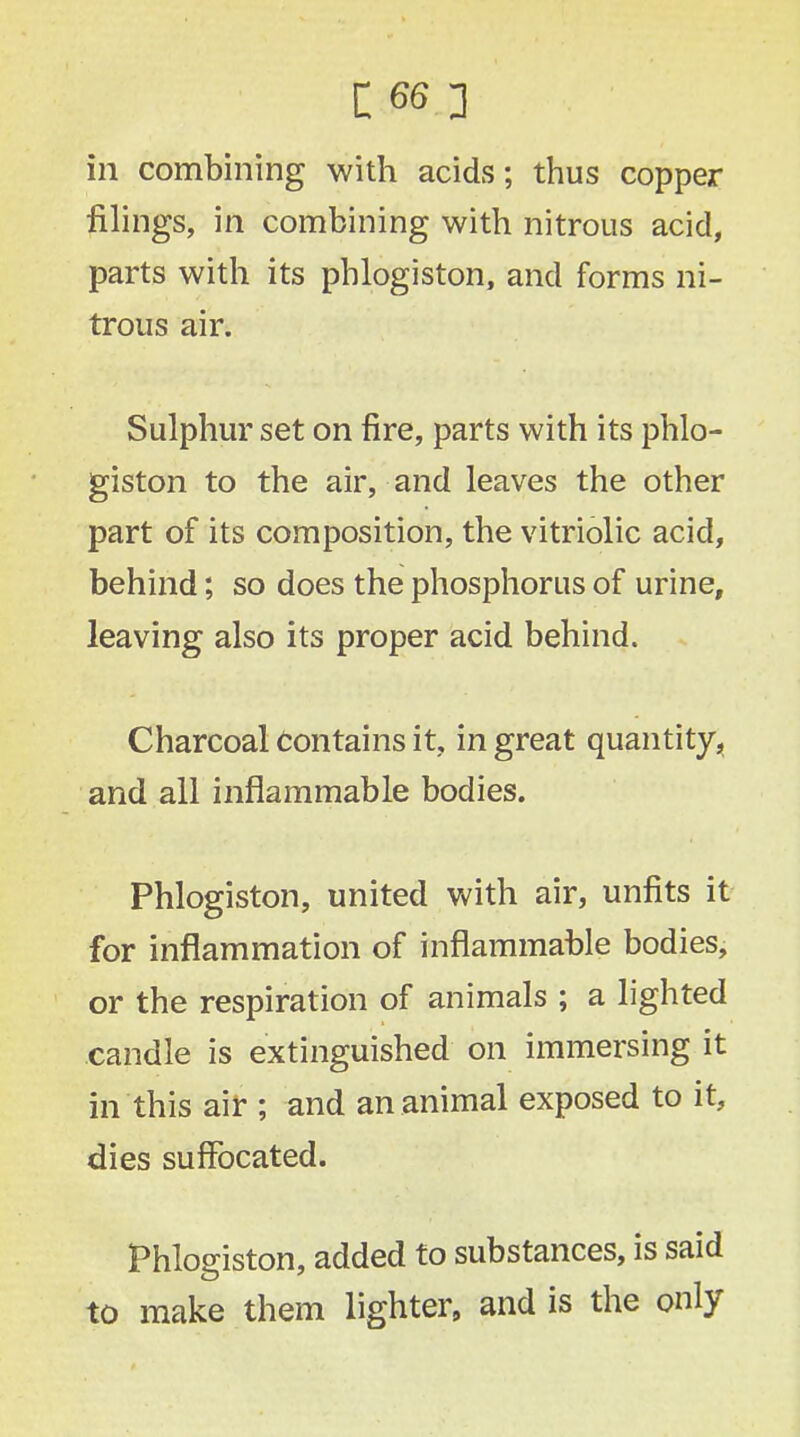 in combining with acids; thus copper filings, in combining with nitrous acid, parts with its phlogiston, and forms ni- trous air. Sulphur set on fire, parts with its phlo- giston to the air, and leaves the other part of its composition, the vitriolic acid, behind; so does the phosphorus of urine, leaving also its proper acid behind. Charcoal Contains it, in great quantity, and all inflammable bodies. Phlogiston, united with air, unfits it for inflammation of inflammable bodies, or the respiration of animals ; a lighted candle is extinguished on immersing it in this air ; and an animal exposed to it, dies suffocated. Phlogiston, added to substances, is said to make them lighter, and is the only