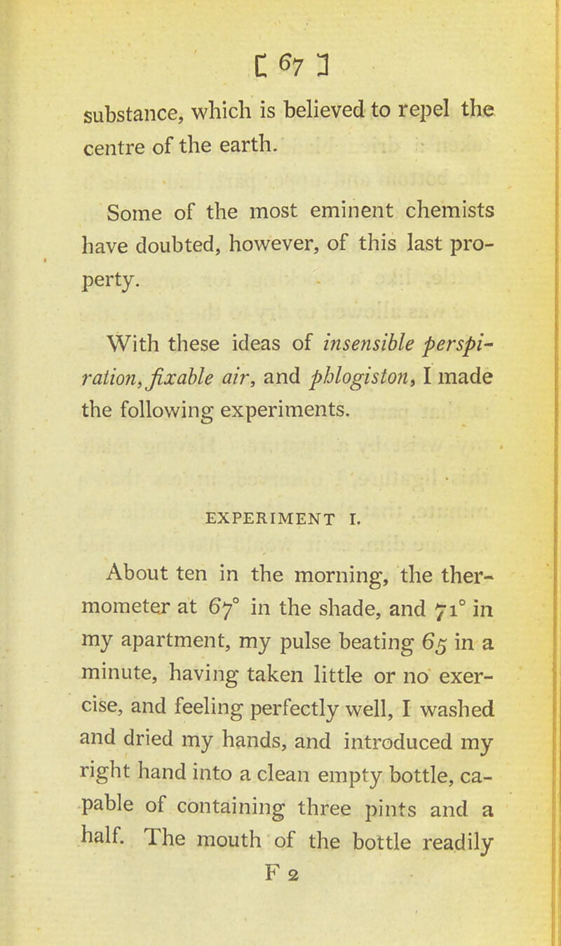 substance, which is believed to repel the centre of the earth. Some of the most eminent chemists have doubted, however, of this last pro- perty. With these ideas of insensible perspi- ration, fix able air, and phlogiston, I made the following experiments. EXPERIMENT I. About ten in the morning, the ther- mometer at 6y° in the shade, and 710 in my apartment, my pulse beating 65 in a minute, having taken little or no exer- cise, and feeling perfectly well, I washed and dried my hands, and introduced my right hand into a clean empty bottle, ca- pable of containing three pints and a half. The mouth of the bottle readily F 2