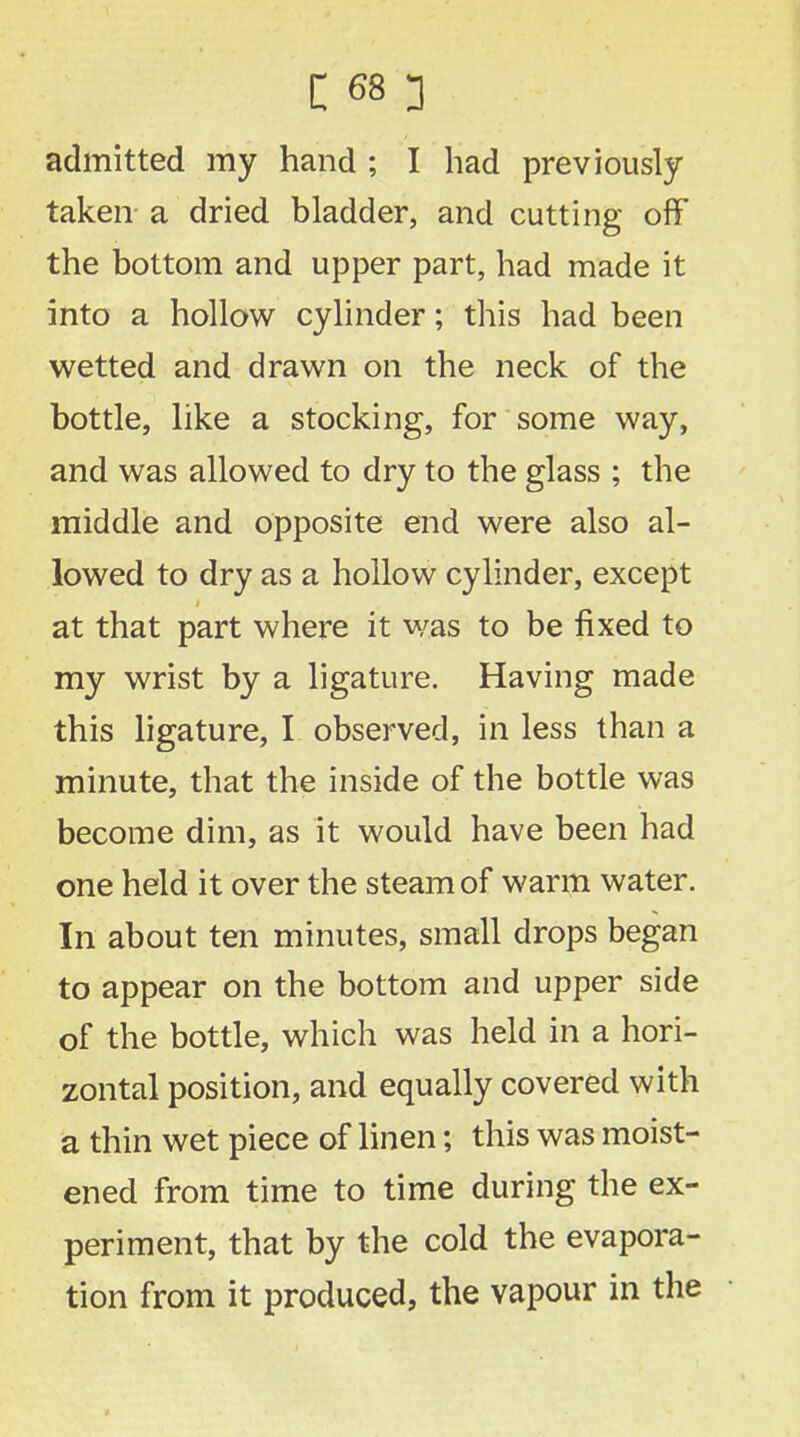 admitted my hand ; I had previously taken a dried bladder, and cutting off the bottom and upper part, had made it into a hollow cylinder; this had been wetted and drawn on the neck of the bottle, like a stocking, for some way, and was allowed to dry to the glass ; the middle and opposite end were also al- lowed to dry as a hollow cylinder, except at that part where it was to be fixed to my wrist by a ligature. Having made this ligature, I observed, in less than a minute, that the inside of the bottle was become dim, as it would have been had one held it over the steam of warm water. In about ten minutes, small drops began to appear on the bottom and upper side of the bottle, which was held in a hori- zontal position, and equally covered with a thin wet piece of linen; this was moist- ened from time to time during the ex- periment, that by the cold the evapora- tion from it produced, the vapour in the