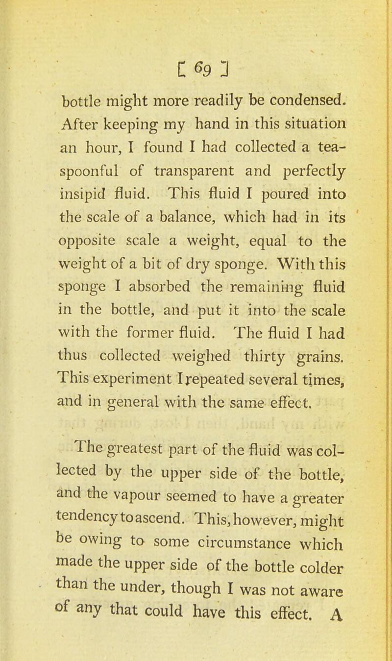 bottle might more readily be condensed. After keeping my hand in this situation an hour, I found I had collected a tea- spoonful of transparent and perfectly insipid fluid. This fluid I poured into the scale of a balance, which had in its opposite scale a weight, equal to the weight of a bit of dry sponge. With this sponge I absorbed the remaining fluid in the bottle, and put it into the scale with the former fluid. The fluid I had thus collected weighed thirty grains. This experiment I repeated several times, and in general with the same effect. The greatest part of the fluid was col- lected by the upper side of the bottle, and the vapour seemed to have a greater tendency to ascend. This, however, might be owing to some circumstance which made the upper side of the bottle colder than the under, though I was not aware of any that could have this effect. A