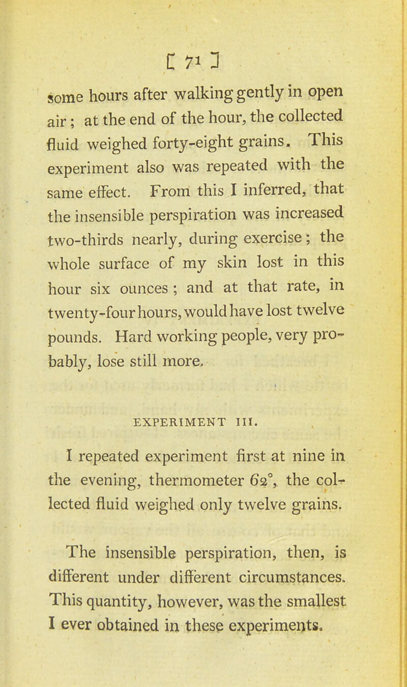 C 70 • some hours after walking gently in open air; at the end of the hour, the collected fluid weighed forty-eight grains. This experiment also was repeated with the same effect. From this I inferred, that the insensible perspiration was increased two-thirds nearly, during exercise; the whole surface of my skin lost in this hour six ounces ; and at that rate, in twenty-four hours, would have lost twelve pounds. Hard working people, very pro- bably, lose still more, EXPERIMENT III. I repeated experiment first at nine in the evening, thermometer 620, the col- lected fluid weighed only twelve grains. The insensible perspiration, then, is different under different circumstances. This quantity, however, was the smallest