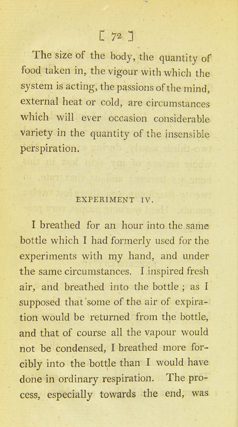 The size of the body, the quantity of food taken in, the vigour with which the system is acting, the passions of the mind, external heat or cold, are circumstances which will ever occasion considerable variety in the quantity of the insensible perspiration. EXPERIMENT IV. I breathed for an hour into the same bottle which I had formerly used for the experiments with my hand, and under the same circumstances. I inspired fresh air, and breathed into the bottle ; as I supposed that'some of the air of expira- tion would be returned from the bottle, and that of course all the vapour would not be condensed, I breathed more for- cibly into the bottle than I would have done in ordinary respiration. The pro- cess, especially towards the end, was