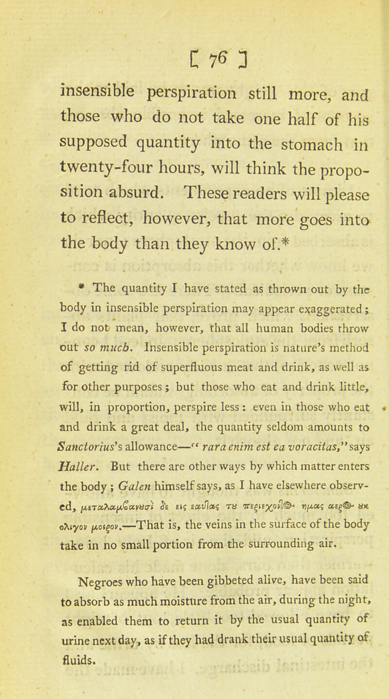 insensible perspiration still more, and those who do not take one half of his supposed quantity into the stomach in twenty-four hours, will think the propo- sition absurd. These readers will please to reflect, however, that more goes into the body than they know of.* * The quantity I have stated as thrown out by the body in insensible perspiration may appear exaggerated ; I do not mean, however, that all human bodies throw out 50 much. Insensible perspiration is nature's method of getting rid of superfluous meat and drink, as well as for other purposes; but those who eat and drink, little, will, in proportion, perspire less: even in those who eat • and drink a great deal, the quantity seldom amounts to Sanctoritis's allowance— raraenim est ea voracitas,says Haller. But there are other ways by which matter enters the body ; Galen himself says, as I have elsewhere observ- ed, /AETa*a/>t£aiw} & £i? e«v1i*s ra we£iix>ovl<&< ypoii; atg^ ux, eAiyov fAoigox.—That is, the veins in the surface of the body take in no small portion from the surrounding air. Negroes who have been gibbeted alive, have been said to absorb as much moisture from the air, during the night, as enabled them to return it by the usual quantity of urine next day, as if they had drank their usual quantity of. fluids.