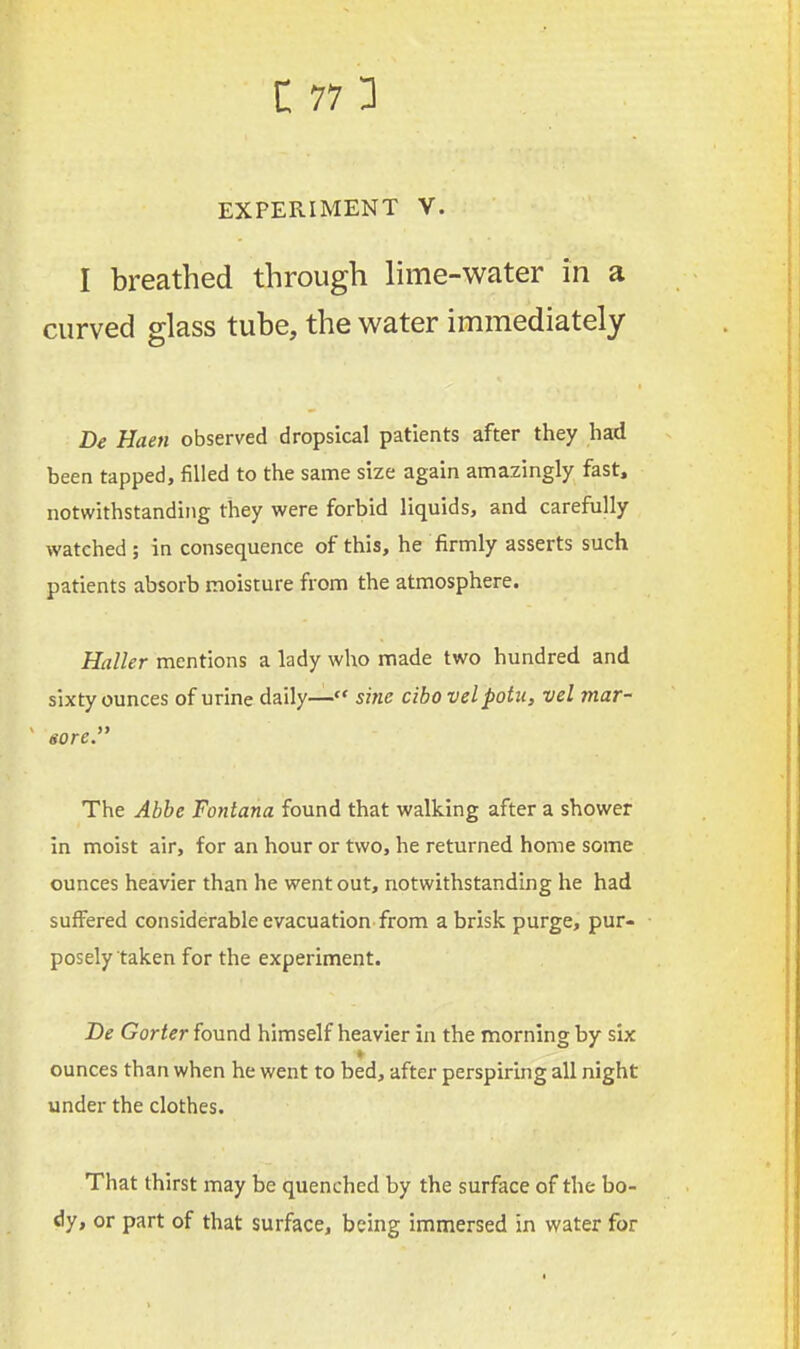 EXPERIMENT V. I breathed through lime-water in a curved glass tube, the water immediately Be Haen observed dropsical patients after they had been tapped, filled to the same size again amazingly fast, notwithstanding they were forbid liquids, and carefully watched ; in consequence of this, he firmly asserts such patients absorb moisture from the atmosphere. Holler mentions a lady who made two hundred and sixty ounces of urine daily— sine cibo velpotu, vel mar- sore. The Abbe Fontana found that walking after a shower in moist air, for an hour or two, he returned home some ounces heavier than he went out, notwithstanding he had suffered considerable evacuation from a brisk purge, pur- posely taken for the experiment. Be Gorter found himself heavier in the morning by six ounces than when he went to bed, after perspiring all night under the clothes. That thirst may be quenched by the surface of the bo- dy, or part of that surface, being immersed in water for