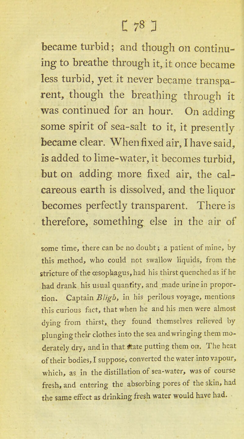 became turbid; and though on continu- ing to breathe through it, it once became less turbid, yet it never became transpa- rent, though the breathing through it was continued for an hour. On adding some spirit of sea-salt to it, it presently became clear. When fixed air, I have said, is added to lime-water, it becomes turbid, but on adding more fixed air, the cal- careous earth is dissolved, and the liquor becomes perfectly transparent. There is therefore, somethings else in the air of some time, there can be no doubt; a patient of mine, by this method, who could not swallow liquids, from the stricture of the oesophagus, had his thirst quenched as if he had drank his usual quantity, and made urine in propor- tion. Captain Bligh, in his perilous voyage, mentions this curious fact, that when he and his men were almost dying from thirsty they found themselves relieved by plunging their clothes into the sea and wringing them mo- derately dry, and in that atate putting them on. The heat of their bodies, I suppose, converted the water into vapour, which, as in the distillation of sea-water, was of course fresh, and entering the absorbing pores of the skin, had the same effect as drinking fresh water would have had.