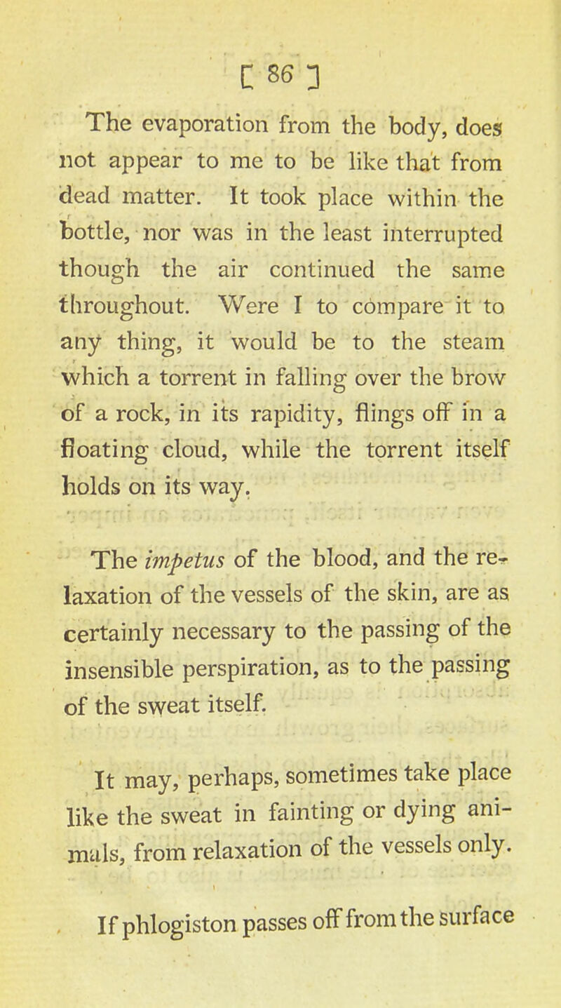 LW3 The evaporation from the body, does not appear to me to be like that from dead matter. It took place within the bottle, nor was in the least interrupted though the air continued the same throughout. Were I to compare it to any thing, it would be to the steam which a torrent in falling over the brow of a rock, in its rapidity, flings off in a floating cloud, while the torrent itself holds on its way. The impetus of the blood, and the re- laxation of the vessels of the skin, are as certainly necessary to the passing of the insensible perspiration, as to the passing of the sweat itself. It may, perhaps, sometimes take place like the sweat in fainting or dying ani- mals, from relaxation of the vessels only. If phlogiston passes off from the surface