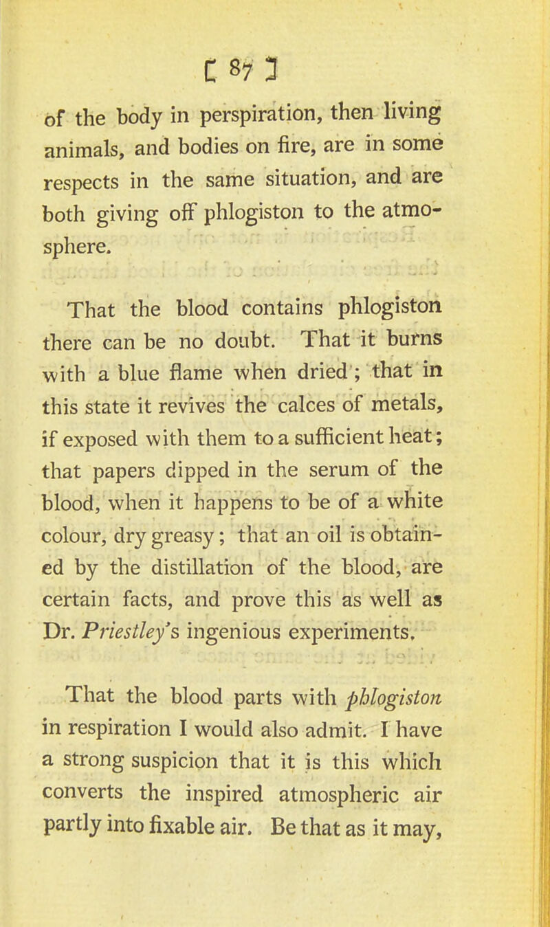 I S7 3 of the body in perspiration, then living animals, and bodies on fire, are in some respects in the same situation, and are both giving off phlogiston to the atmo- sphere. That the blood contains phlogiston there can be no doubt. That it burns with a blue flame when dried ; that in this state it revives the calces of metals, if exposed with them to a sufficient heat; that papers dipped in the serum of the blood, when it happens to be of a white colour, dry greasy; that an oil is obtain- ed by the distillation of the blood, are certain facts, and prove this as well as Dr. Priestley's ingenious experiments. That the blood parts with phlogiston in respiration I would also admit. I have a strong suspicion that it is this which converts the inspired atmospheric air partly into fixable air. Be that as it may,