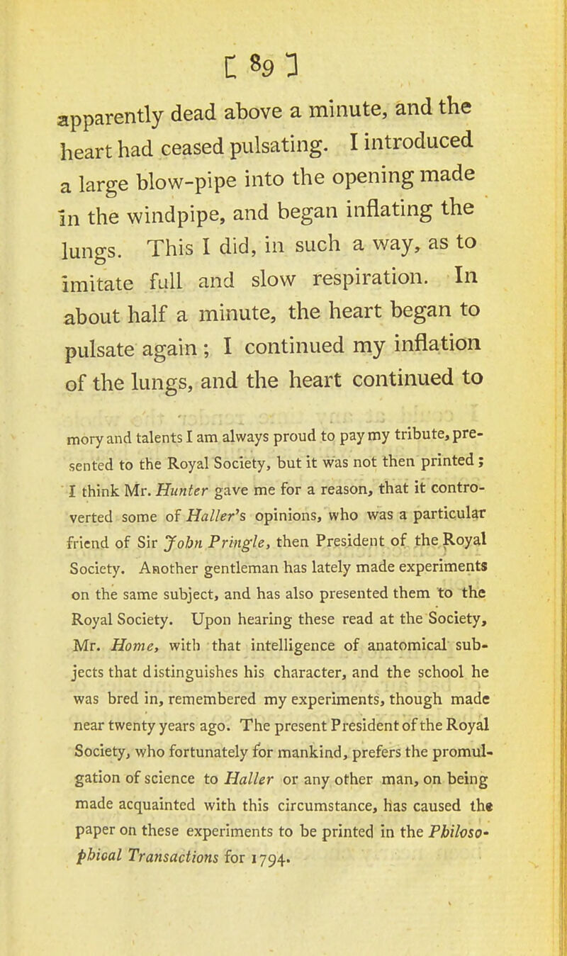 apparently dead above a minute, and the heart had ceased pulsating. I introduced a large blow-pipe into the opening made In the windpipe, and began inflating the lungs. This I did, in such a way, as to imitate full and slow respiration. In about half a minute, the heart began to pulsate again 5 I continued my inflation of the lungs, and the heart continued to mory and talents I am always proud to pay my tribute, pre- sented to the Royal Society, but it was not then printed; I think Mr. Hunter gave me for a reason, that it contro- verted some of Haller's opinions, who was a particular friend of Sir John Pringle, then President of the Royal Society. Another gentleman has lately made experiments on the same subject, and has also presented them to the Royal Society. Upon hearing these read at the Society, Mr. Home, with that intelligence of anatomical sub- jects that distinguishes his character, and the school he was bred in, remembered my experiments, though made near twenty years ago. The present President of the Royal Society, who fortunately for mankind, prefers the promul- gation of science to Haller or any other man, on being made acquainted with this circumstance, has caused the paper on these experiments to be printed in the Philoso- phical Transactions for 1794.