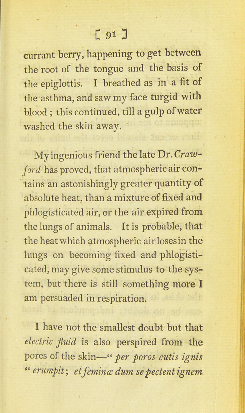 currant berry, happening to get between the root of the tongue and the basis of the epiglottis. I breathed as in a fit of the asthma, and saw my face turgid with blood ; this continued, till a gulp of water washed the skin away. My ingenious friend the late Dr. Craw- ford has proved, that atmospheric air con- tains an astonishingly greater quantity of absolute heat, than a mixture of fixed and phlogisticated air, or the air expired from the lungs of animals. It is probable, that the heat which atmospheric airlosesin the lungs on becoming fixed and phlogisti- cated, may give some stimulus to the sys- tem, but there is still something more I am persuaded in respiration, I have not the smallest doubt but that electric fluid is also perspired from the pores of the skin— per poros cutis ignis  erumpit; etfemince dum sepectent ignem