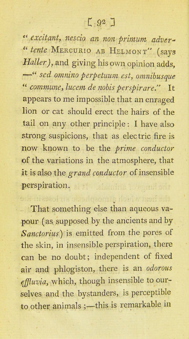  excitant, nescio an non primum adver~ ?' tente Mercurio ab Helmomt (says Halter), and giving his own opinion adds, — sed omnino perpetuum est, omnibusque  commune, lucem de nobis perspirare It appears to me impossible that an enraged lion or cat should erect the hairs of the tail on any other principle: I have also strong suspicions, that as electric fire is now known to be the prime conductor of the variations in the atmosphere, that it is also the grand conductor of insensible perspiration. That something else than aqueous va- pour (as, supposed by the ancients and by Sanctorius) is emitted from the pores of the skin, in insensible perspiration, there can be no doubt; independent of fixed air and phlogiston, there is an odorous effluvia, which, though insensible to our- selves and the bystanders, is perceptible to other animals ;—this is remarkable in