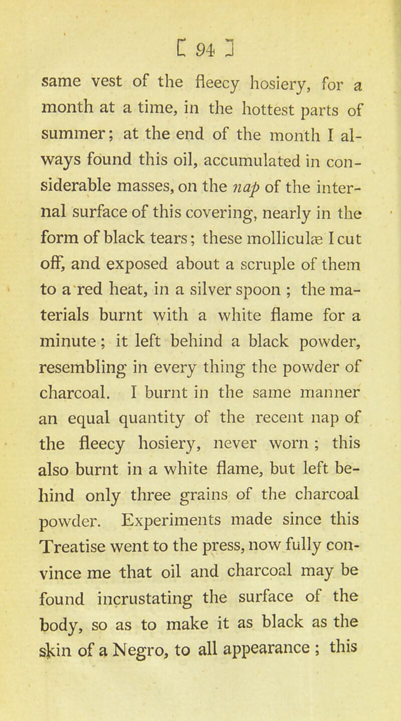 same vest of the fleecy hosiery, for a month at a time, in the hottest parts of summer; at the end of the month I al- ways found this oil, accumulated in con- siderable masses, on the nap of the inter- nal surface of this covering, nearly in the form of black tears; these molliculag I cut off, and exposed about a scruple of them to a red heat, in a silver spoon ; the ma- terials burnt with a white flame for a minute; it left behind a black powder, resembling in every thing the powder of charcoal. I burnt in the same manner an equal quantity of the recent nap of the fleecy hosiery, never worn; this also burnt in a white flame, but left be- hind only three grains of the charcoal powder. Experiments made since this Treatise went to the press, now fully con- vince me that oil and charcoal may be found incrustating the surface of the body, so as to make it as black as the sjrin of a Negro, to all appearance ; this