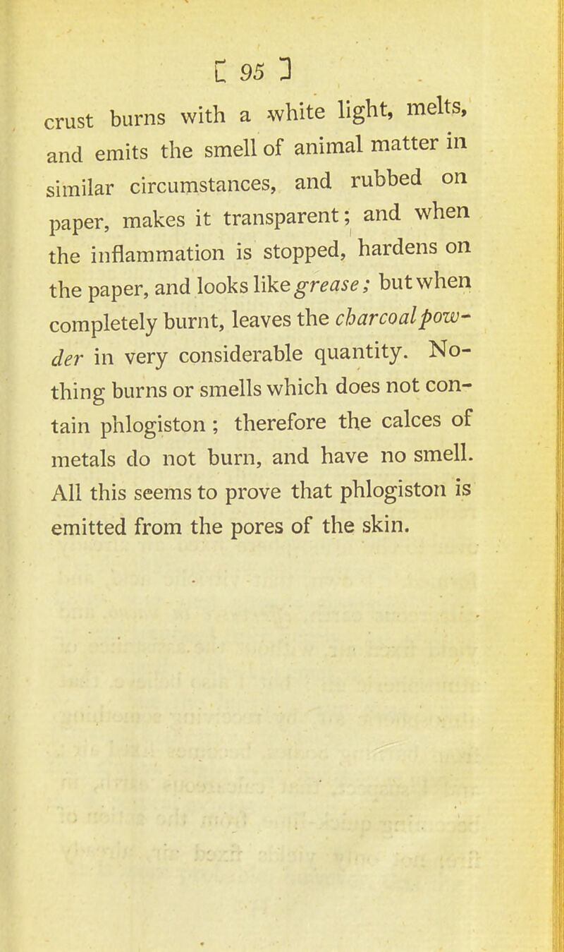 crust burns with a -white light, melts, and emits the smell of animal matter in similar circumstances, and rubbed on paper, makes it transparent; and when the inflammation is stopped, hardens on the paper, and looks like grease; but when completely burnt, leaves the charcoal pow- der in very considerable quantity. No- thing burns or smells which does not con- tain phlogiston; therefore the calces of metals do not burn, and have no smell. All this seems to prove that phlogiston is emitted from the pores of the skin.