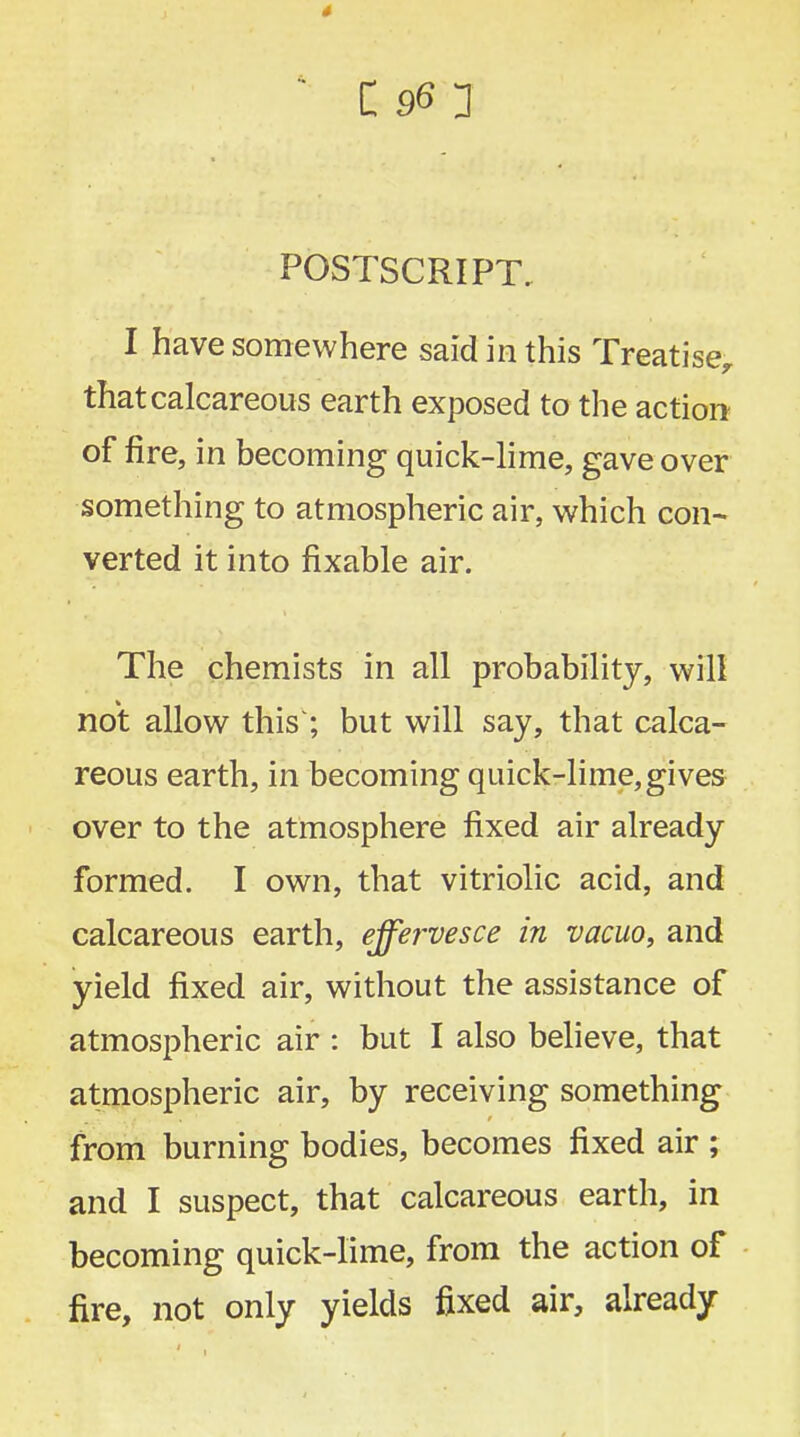 POSTSCRIPT. I have somewhere said in this Treatise, that calcareous earth exposed to the action of fire, in becoming quick-lime, gave over something to atmospheric air, which con- verted it into fixable air. The chemists in all probability, will not allow this'; but will say, that calca- reous earth, in becoming quick-lime,gives over to the atmosphere fixed air already formed. I own, that vitriolic acid, and calcareous earth, effervesce in vacuo, and yield fixed air, without the assistance of atmospheric air : but I also believe, that atmospheric air, by receiving something from burning bodies, becomes fixed air ; and I suspect, that calcareous earth, in becoming quick-lime, from the action of fire, not only yields fixed air, already