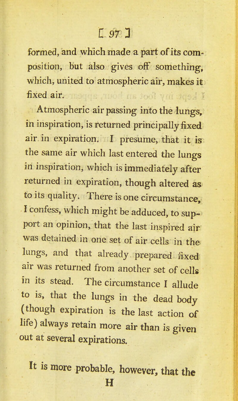 formed, and which made a part of its com- position, but also gives off something, which, united to atmospheric air, makes it fixed air. Atmospheric air passing into the lungs, in inspiration, is returned principally fixed air in expiration. I presume, that it is the same air which last entered the lungs in inspiration, which is immediately after returned in expiration, though altered as to its quality. There is one circumstance, I confess, which might be adduced, to sup- port an opinion, that the last inspired air was detained in one set of air cells in the lungs, and that already prepared iixed air was returned from another set of cells in its stead. The circumstance I allude to is, that the lungs in the dead body (though expiration is the last action of life) always retain more air than is given out at several expirations. is more probable, however, that the H