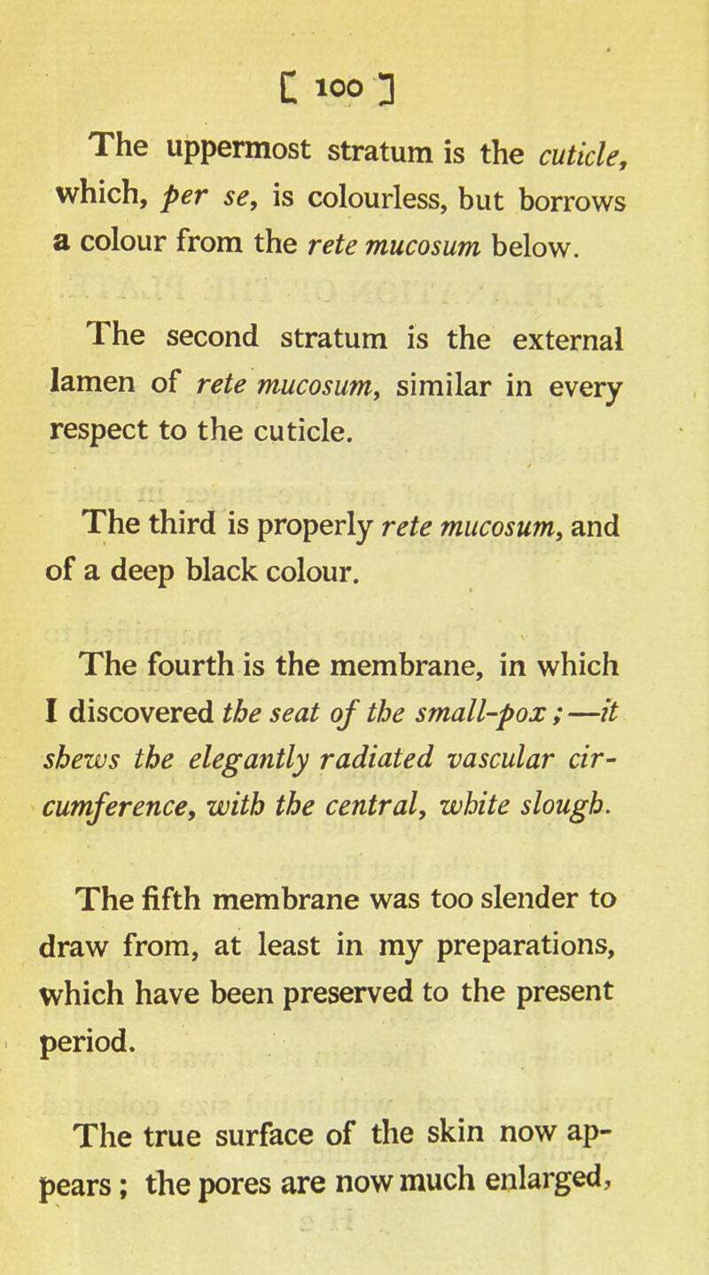 The uppermost stratum is the cuticle, which, per se, is colourless, but borrows a colour from the rete mucosum below. The second stratum is the external lamen of rete mucosum, similar in every respect to the cuticle. The third is properly rete mucosum, and of a deep black colour. The fourth is the membrane, in which I discovered the seat of the small-pox ; —it shews the elegantly radiated vascular cir- cumference, with the central, white slough. The fifth membrane was too slender to draw from, at least in my preparations, which have been preserved to the present period. The true surface of the skin now ap- pears ; the pores are now much enlarged,