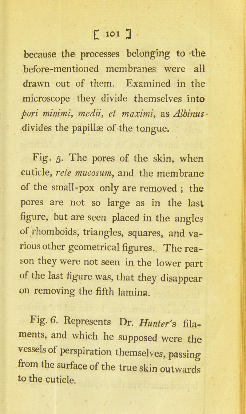 E *» 3 because the processes belonging to the before-mentioned membranes were all drawn out of them. Examined in the microscope they divide themselves into fori minimi, medii, et maximi, as Albinus- divides the papillae of the tongue. Fig. 5. The pores of the skin, when cuticle, rete mucosum, and the membrane of the small-pox only are removed ; the pores are not so large as in the last figure, but are seen placed in the angles of rhomboids, triangles, squares, and va- rious other geometrical figures. The rea- son they were not seen in the lower part of the last figure was, that they disappear on removing the fifth lamina. Fig. 6. Represents Dr. Hunters fila- ments, and which he supposed were the vessels of perspiration themselves, passing from the surface of the true skin outwards to the cuticle.