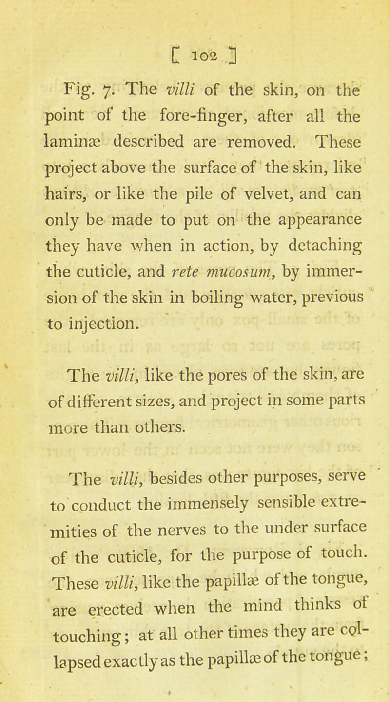Fig. 7. The villi of the skin, on the point of the fore-finger, after all the laminse described are removed. These project above the surface of the skin, like hairs, or like the pile of velvet, and can only be made to put on the appearance they have when in action, by detaching the cuticle, and rete mucosum, by immer- sion of the skin in boiling water, previous to injection. The villi, like the pores of the skin, are of different sizes, and project in some parts more than others. The villi, besides other purposes, serve to conduct the immensely sensible extre- mities of the nerves to the under surface of the cuticle, for the purpose of touch. These villi, like the papilla of the tongue, are erected when the mind thinks of touching; at all other times they are col- lapsed exactly as the papilla; of the tongue;