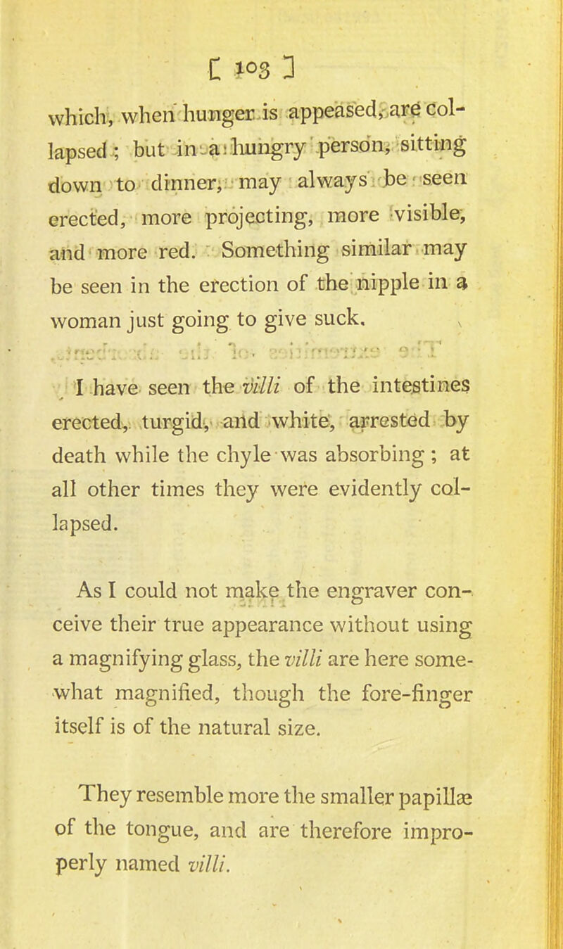 which, when hunger is appeased, are col- lapsed ; but in a hungry person, sitting down to dinner, may always be seen erected, more projecting, more visible, and more red. Something similar may be seen in the erection of the nipple in a- woman just going to give suck. I have seen the villi of the intestines erected, turgid, and white, arrested by death while the chyle was absorbing ; at all other times they were evidently col- lapsed. As I could not make the engraver con- ceive their true appearance without using a magnifying glass, the villi are here some- what magnified, though the fore-finger itself is of the natural size. They resemble more the smaller papilla? of the tongue, and are therefore impro- perly named villi.