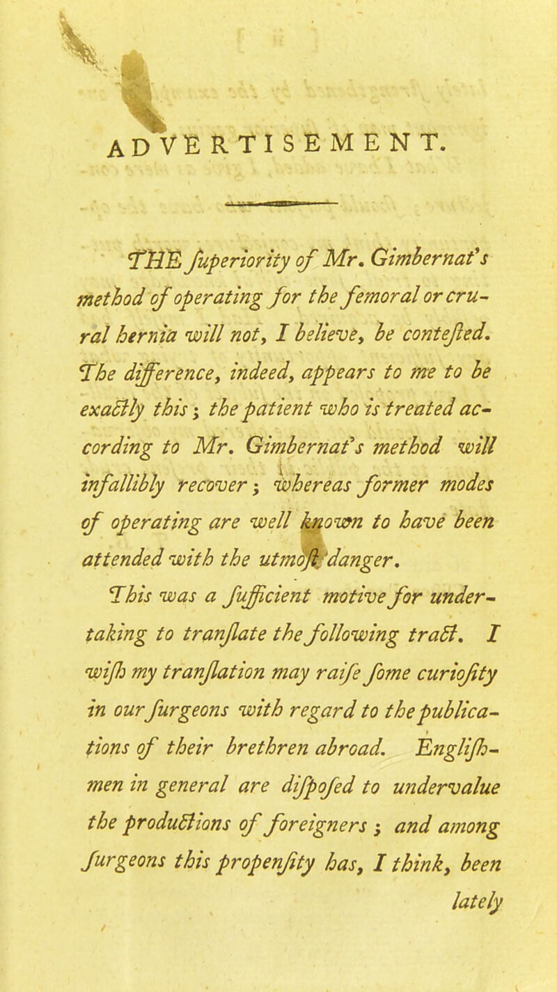 ADVERTISEMENT. 'Ttll^ Juperiority of Mr, Gimhernafs method of operating for the femoral or cru- ral hernia 'will noty I believe, he contejled, J'he difference, indeed, appears to me to he exaSlly this; the patient who is treated ac- cording to Mr, Gimhernafs method will infallibly recover-, ivhereasformer modes of operating are well j^own to have been attended with the utm^^'danger. This was a fuffcient motive for under- taking to tranjlate the following tradi. I wijli my tranjlation may raife fome curiofity in our furgeons with regard to the publica- tions of their brethren abroad. Englijh- men in general are difpofed to undervalue the produSlions of foreigners ; and among furgeons this propenfty has, I think, been lately