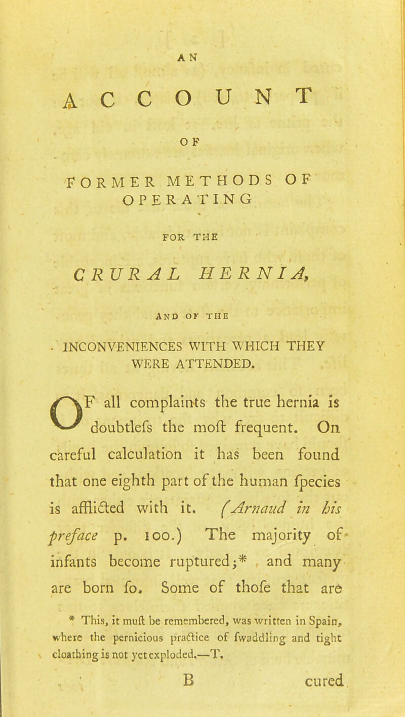 AN ACCOUNT O F FORMER METHODS OF OPERATING FOR THE CRVRAL HERNIA, And ok the . INCONVENIENCES WITH WHICH THEY WERE ATTENDED. OF all complaints the true hernia is doubtlefs the moft frequent. On careful calculation it has been found that one eighth part of the human fpecies is afHidted with it. (Am and in his preface p. lOO.) The majority of' infants become ruptured;* and many are born fo. Some of thofe that are * This, it muft; be remembered, was written in Spain, where the pernicious praftice of fwaddling and tight cloathing is not yet exploded.—T. B cured