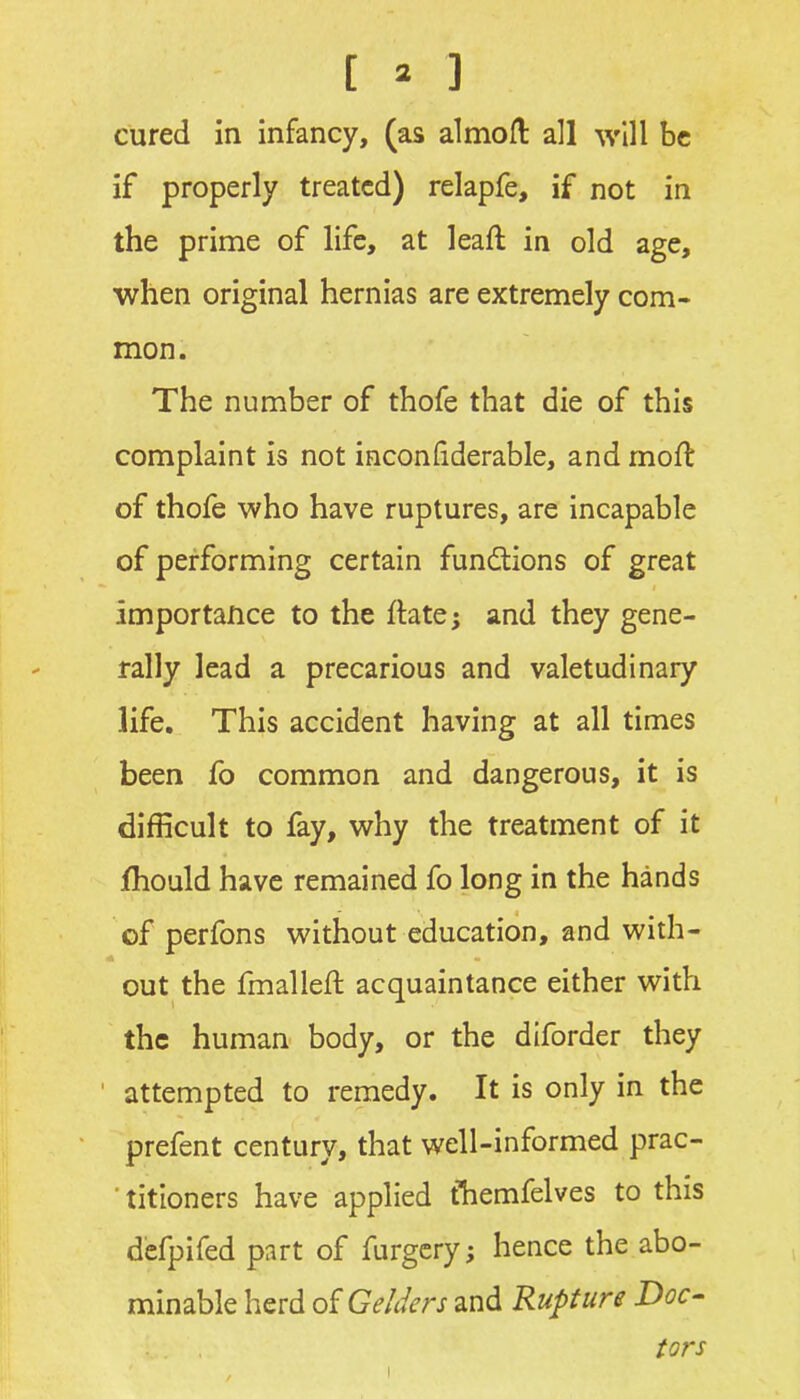 cured in infancy, (as almofl all will be if properly treated) relapfe, if not in the prime of life, at leaft in old age, when original hernias are extremely com- mon. The number of thofe that die of this complaint is not inconfiderable, and moft of thofe who have ruptures, are incapable of performing certain functions of great importance to the ftate; and they gene- rally lead a precarious and valetudinary life. This accident having at all times been fo common and dangerous, it is difficult to fay, why the treatment of it fhould have remained fo long in the hands of perfons without education, and with- out the fmallefl: acquaintance either with the human body, or the diforder they attempted to remedy. It is only in the prefent century, that well-informed prac- 'titioners have applied tTiemfelves to this defpifed part of furgcry; hence the abo- minable herd of Gelders and Rupture Doc- tors