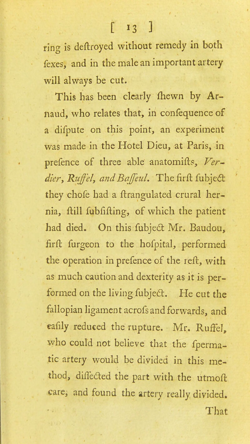 ring is deftroyed without remedy in both fexes, and in the male an important artery will always be cut. This has been clearly Ihewn by Ar- naud, who relates that, in confequence of a difpute on this point, an experiment was made in the Hotel Dieu, at Paris, in prefence of three able anatomifts, Ver^ diery 'Ruffely and Bajfeul. The firft fubjeft they chofe had a flrangulated crural her- nia, ftill fubfifting, of which the patient had died. On this fubjed; Mr. Baudou, firft furgeon to the hofpital, performed the operation in prefence of the reft, with as much caution and dexterity as it is per- formed on the living fubjedt. He cut the fallopian ligament acrofs and forwards, and eafily reduced the rupture. Mr. Ruffe], who could not believe that the fperma- tic artery would be divided in this me- thod, difleded the part with the utmoft care, and found the artery really divided. That