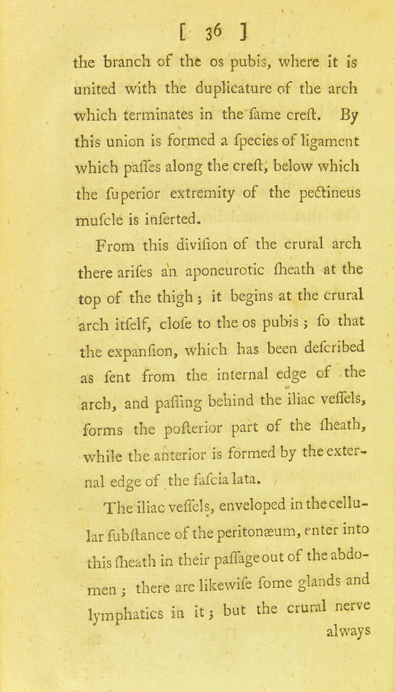 the branch of the os pubis, where it is united with the dupUcature of the arch which terminates in the fame creft. By this union is formed a fpecies of ligament which paffes along the creft, below which the fuperior extremity of the pedlineus mufcle is inferted. From this divifion of the crural arch there arifes an aponeurotic fheath at the top of the thigh; it begins at the crural arch itfelf, clofe to the os pubis; fo that the expanfion, which has been defcribed as fent from the internal edge of the arch, and paffing behind the iliac veffels, forms the pofterior part of the fheath, while the anterior is formed by the exter- nal edge of the fafcia lata. The iliac veffels, enveloped in the cellu- lar fubftance of the peritonasum, enter into this llieath in their paffageout of the abdo- men ; there are likewife fome glands and lymphatics in it; but the crural nerve always