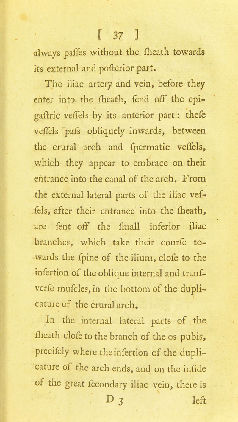 always pa/Tes without the fheath towards its external and pofterior part. The iliac artery and vein, before they enter into the fheath, fend off the epi- gaftric veffels by its anterior part: thefe veffels pafs obliquely inwards, between the crural arch and fpermatic veffels, which they appear to embrace on their entrance into the canal of the arch. From the external lateral parts of the iliac vef- fels, after their entrance into the fheath, are fent off the fmall inferior iliac branches, which take their courfe to- wards the fpine of the ilium, clofe to the infertion of the oblique internal and tranf- verfe mufcles, in the bottom of the dupli- cature of the crural arch. In the internal lateral parts of the fheath clofe to the branch of the os pubis, precifely where the infertion of the dupli- cature of the arch ends, and on the in fide of the great fecondary iliac vein, there is D 3 ' left