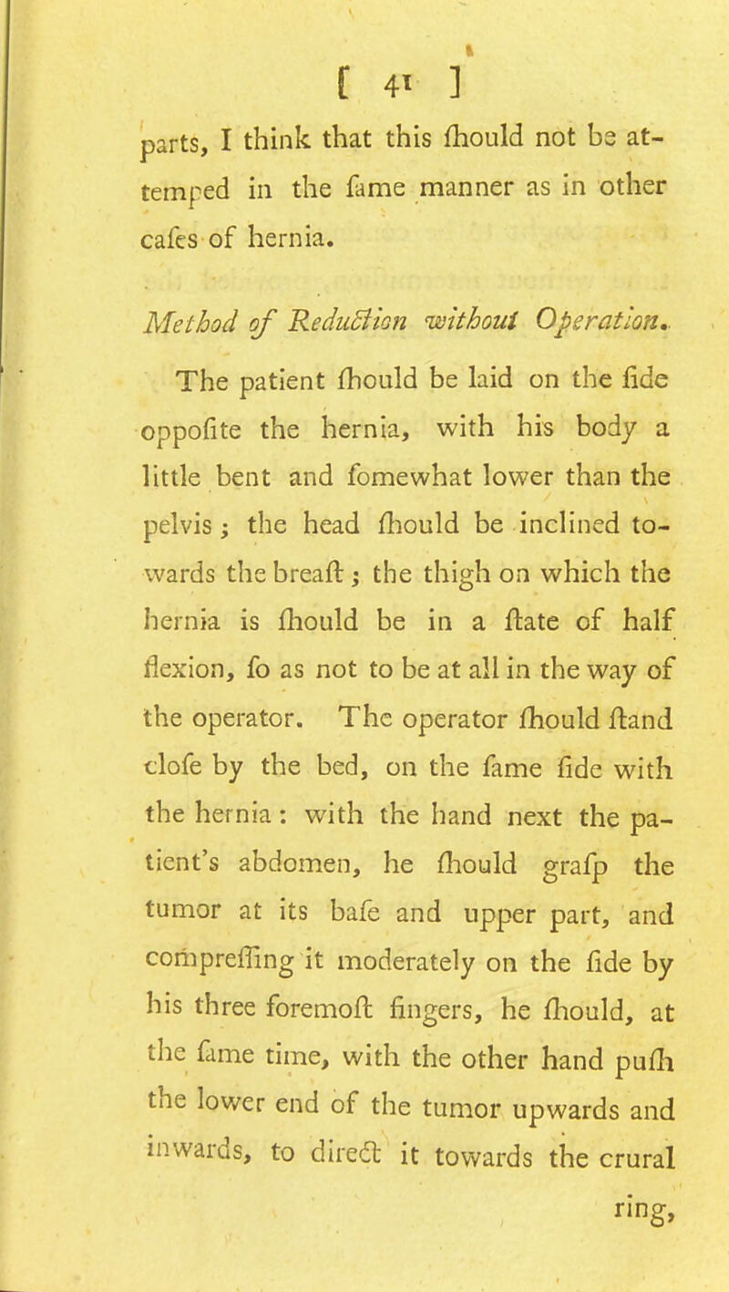 [ 4' ] parts, I think that this fhould not be at- temped in the llime manner as in other cafes of hernia. Method of ReduSiion without Operation- The patient fhould be laid on the fide oppofite the hernia, with his body a little bent and fomewhat lower than the pelvis; the head fhould be inclined to- wards the breafl j the thigh on which the hernia is fliould be in a ftatc of half flexion, fo as not to be at all in the way of the operator. The operator fhould ftand tlofe by the bed, on the fame fide with the hernia: with the hand next the pa- tient's abdomen, he fhould grafp the tumor at its bafe and upper part, and comprefling it moderately on the fide by his three foremofl fingers, he fliould, at the fame time, with the other hand pufh the lower end of the tumor upwards and inwards, to direil: it towards the crural ring.