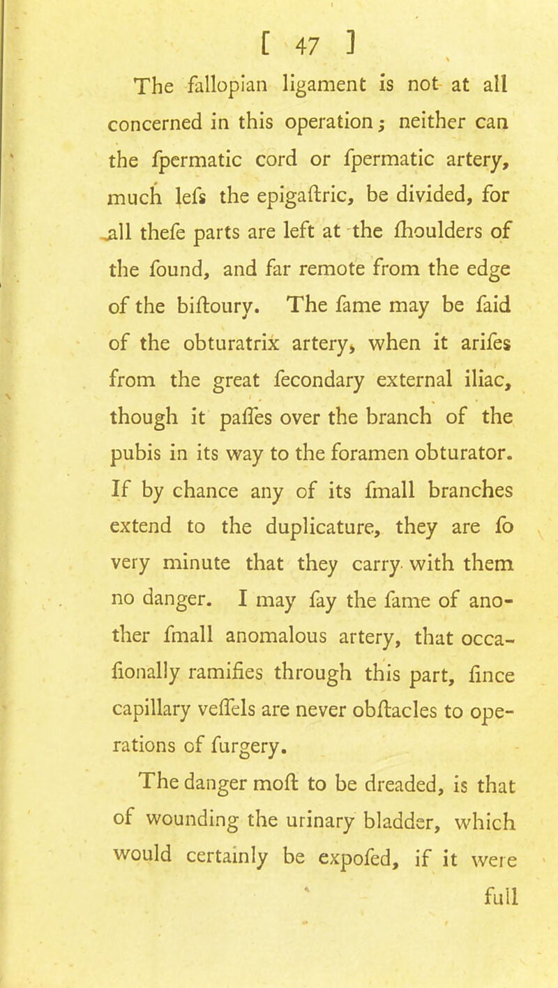 The fallopian ligament is not at all concerned in this operation; neither can the fpermatic cord or fpermatic artery, much lefs the epigaftric, be divided, for ^11 thefe parts are left at the fhoulders of the found, and far remote from the edge of the biftoury. The fame may be faid of the obturatrix artery, when it arifes from the great fecondary external iliac, though it palTes over the branch of the pubis in its w^ay to the foramen obturator. If by chance any of its fmall branches extend to the duplicature, they are fo very minute that they carry with them no danger. I may fay the fame of ano- ther fmall anomalous artery, that occa- fionally ramifies through this part, fmce capillary veffels are never obflacles to ope- rations of furgery. The danger moft to be dreaded, is that of wounding the urinary bladder, which would certainly be expofed, if it were full