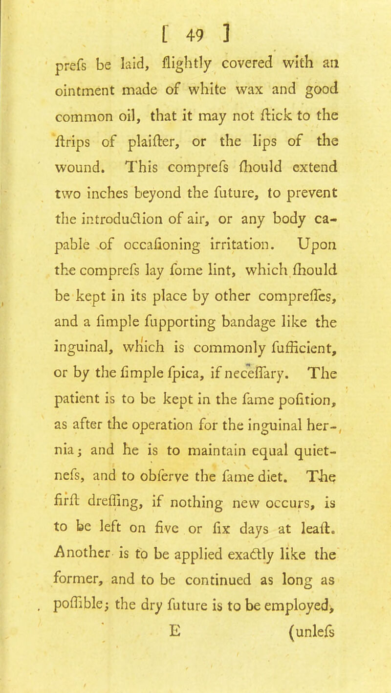 prefs be laid, flightly covered with an ointment made of white wax and good common oil, that it may not ftick to the Urips of plaifter, or the lips of the wound. This comprefs {hould extend two inches beyond the future, to prevent the introdudion of air, or any body ca- pable of occafioning irritation. Upon the comprefs lay fome lint, which fliould be kept in its place by other compreffcs, and a limple fupporting bandage like the inguinal, wHich is commonly fufficient, or by the fimple fpica, if neceffary. The patient is to be kept in the fame pofition, as after the operation for the inguinal her-, niaj and he is to maintain equal quiet- nefs, and to obferve the fame diet. T4iq fifll drefTing, if nothing new occurs, is to be left on five or fix days at leaft. Another is to be applied exadlly like the former, and to be continued as long as pofTible^ the dry future is to be employed, E (unlefs