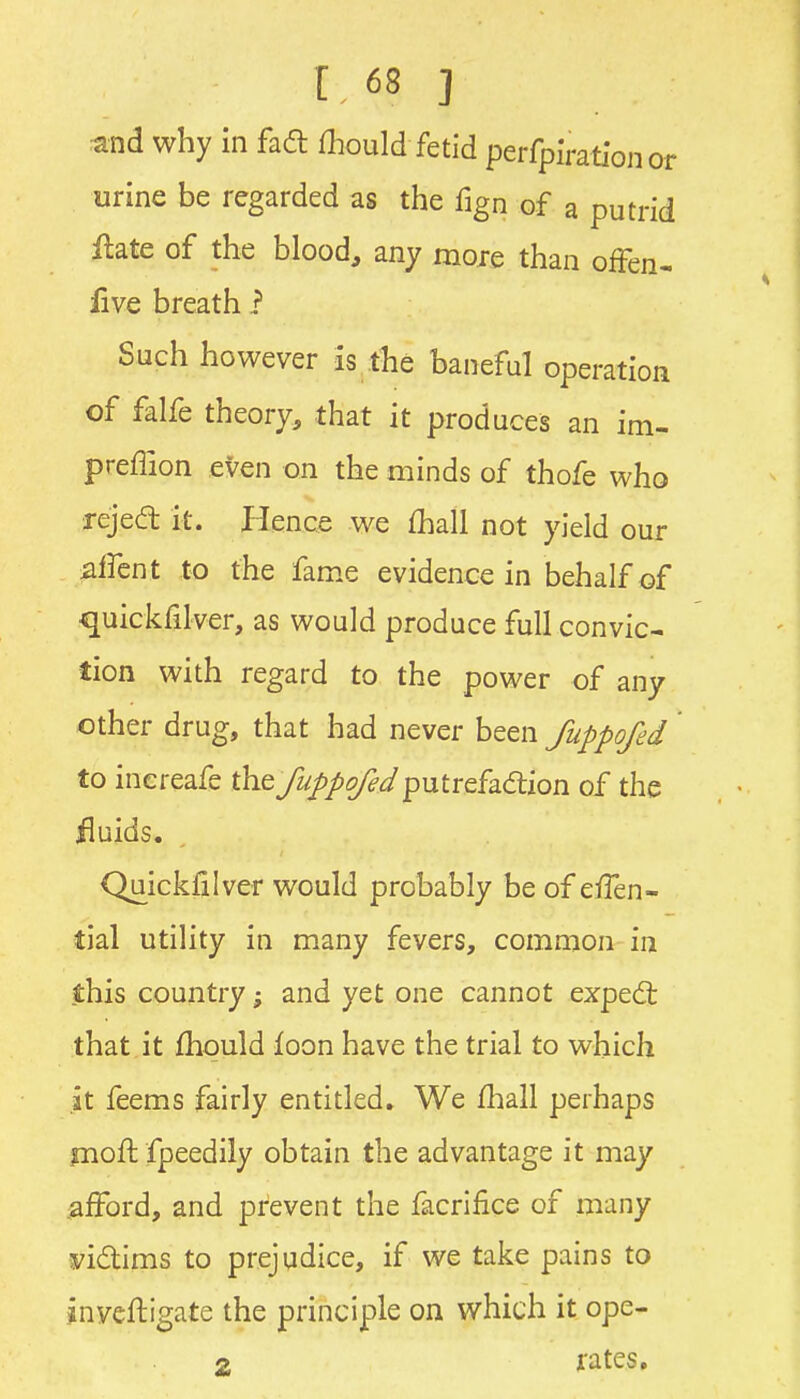 and why in fad fliould fetid perfpiration or urine be regarded as the fign of a putrid llate of the blood, any moie than ofFen- live breath i Such however Is the baneful operation of falfe theory, that it produces an im- preffion even on the minds of thofe who rejed it. Hence we fhall not yield our ^ircnt to the fame evidence in behalf of quickfilver, as would produce full convic- tion with regard to the power of any other drug, that had never been fuppofed to inereafe they^^/Zg/^^putrefadion of the fluids. Quickfilver would probably be of eiTen- tial utility in many fevers, common in jthis country; and yet one cannot expedt that.it fhould loon have the trial to which .it feems fairly entitled. We fliall perhaps jnoft fpeedily obtain the advantage it may iafford, and prevent the facrifice of many s^idims to prejudice, if we take pains to inveftigate the principle on which it ope- 2 ji'ate,s»