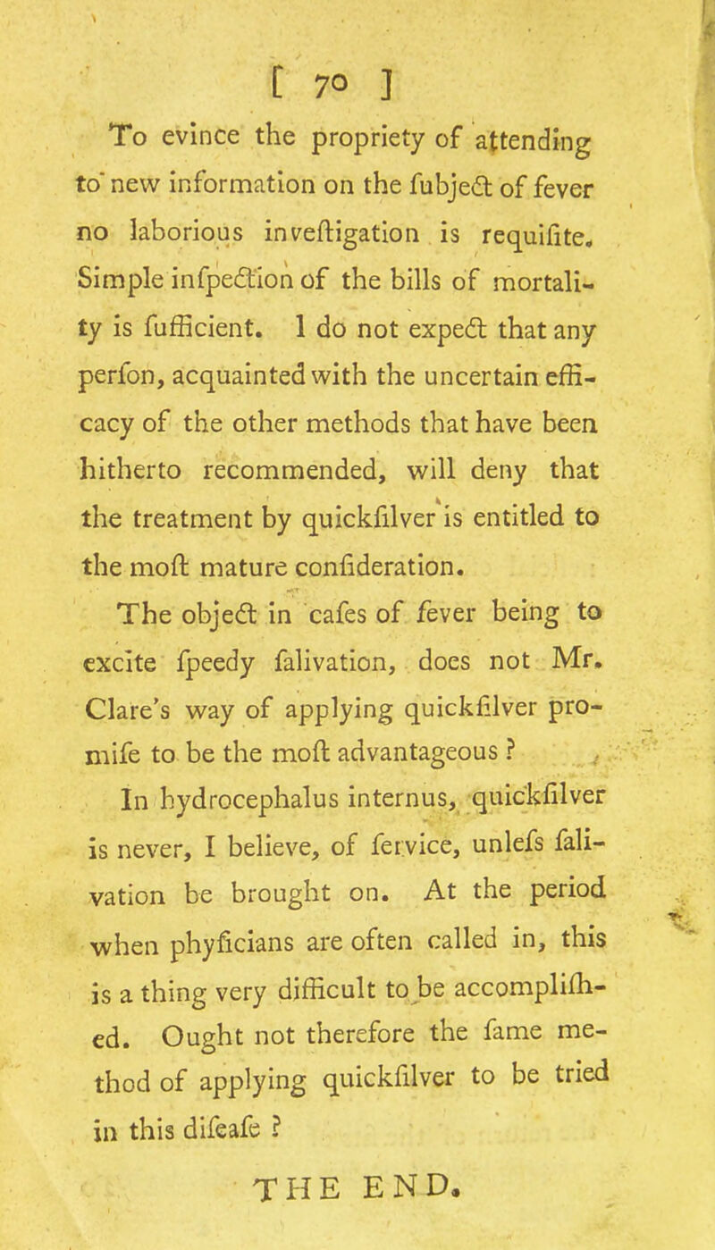 To evince the propriety of attending to new information on the fubjed of fever no laborious inveftigation is requilite* Simple infped:ion of the bills of mortali- ty is fufficient. 1 do not exped that any perfon, acquainted with the uncertain effi- cacy of the other methods that have been hitherto recommended, will deny that the treatment by quickfilver is entitled to the moft mature confideration. The objedl in cafes of fever being to excite fpeedy falivation, does not Mr. Clare's way of applying quickf.lver pro- mife to be the moft advantageous ? In hydrocephalus internus, quickfilver is never, I believe, of fervice, unlefs fali- vation be brought on. At the period when phyficians are often called in, this is a thing very difficult to be accomplilh- ed. Ought not therefore the fame me- thod of applying quickfilver to be tried in this difeafe ? THE END.