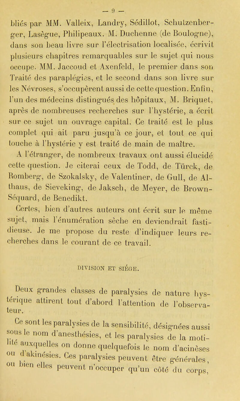 bliés par MM. Valleix, Landi-y, Sédillot, Scliulzenber- g^er, Lasèg-ue, Philipeaux. M. Duchenne (de Boulog'ne), dans son beau livre sur l'électrisation localisée, écrivit plusieurs chapitres remarquables sur le sujet qui nous occupe. MM. Jaccoud et Axeufeld, le premier dans son Traité des paraplég'ias, et le second dans son livre sur les Névroses, s'occupèrent aussi de cette question. Enfin, l'un des médecins disting-ués des hôpitaux, M. Briquet, après de nombreuses recherches sur l'hystérie, a écrit sur ce sujet un ouvrag-e capital. Ce traité est le plus complet qui ait paru jusqu'à ce jour, et tout ce qui touche à l'hystérie y est traité de main de maître. A l'étrang-er, de nombreux travaux ont aussi élucidé cette question. Je citerai ceux de Todd, de Tûrck, de Romberg, de Szokalsky, de Valentiner, de Gull, de Al- thaus, de Sieveking-, de Jaksch, de Meyer, de Brovvn- Séquard, de Benedikt. Certes, bien d'autres auteurs ont écrit sur le même sujet, mais l'énumération sèche en deviendrait fasti- dieuse. Je me propose du reste d'indiquer leurs re- cherches dans le courant de ce travail. DIVISION ET SIÈGE. Deux g>randes classes de paralysies de nature hys- térique attirent tout d'abord l'attention de l'observa- teur. Ce sont les paralysies de la sensibilité, désig^nées aussi sous le nom d'anesthésies, et les paralysies de la moti- l'ié auxquelles on donne quelquefois le nom d'acinèses ou d akmés.es. Ces paralysies peuvent être g-énérales ou bien elles peuvent n'occuper qu'un côté du corps,'