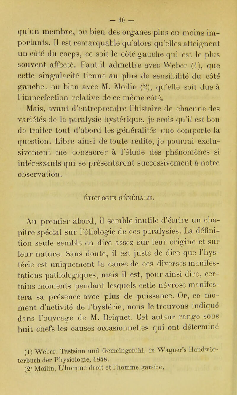 qu'un membre, ou bien des org-anes plus ou moins im- portants. Il est remarquable qu'alors qu'elles atteignent un côté du corps, ce soit le côté g'auche qui est le plus souvent affecté. Faut-il admettre avec Weber (1), que cette singularité tienne au plus de sensibilité du côté gauche, ou bien avec M. Moilin (2), qu'elle soit due à l'imperfection relative de ce même côté. Mais, avant d'entreprendre l'histoire de chacune des variétés de la paralysie hystérique, je crois qu'il est bon de traiter tout d'abord les g-énéralités que comporte la question. Libre ainsi de toute redite, je pourrai exclu- sivement me consacrer à l'étude des phénomènes si intéressants qui se présenteront successivement à notre observation. ÉTIOLOGIE GÉNÉRALE. Au premier abord, il semble inutile d'écrire un cha- pitre spécial sur l'étiolog-ie de ces paralysies. La défini- tion seule semble en dire assez sur leur origine et sur leur nature. Sans doute, il est juste de dire que l'hys- térie est uniquement la cause de ces diverses manifes- tations pathologiques, mais il est, pour ainsi dire, cer- tains moments pendant lesquels cette névrose manifes- tera sa présence avec plus de puissance. Or, ce mo- ment d'activité de l'hystérie, nous le trouvons indiqué dans l'ouvrage de M. Briquet. Cet auteur range sous huit chefs les causes occasionnelles qui ont déterminé (1) Weber. Tastsinn und GemeingefiUil, in Wagner's Handwùr- terbuchder Physiologie, 1848. (2' MQilin, L'homme droit et l'homme gauche,