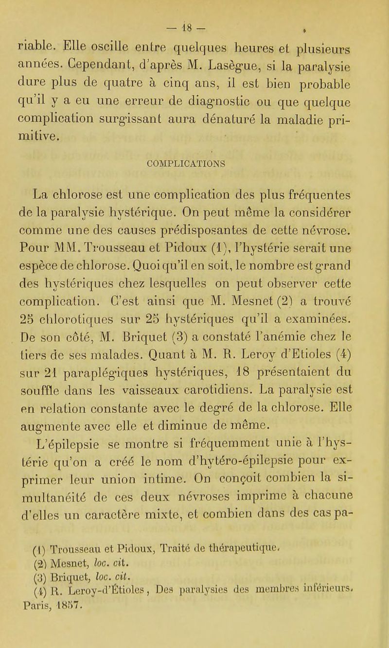 riable. Elle oscille entre quelques heures et plusieurs années. Cependant, d'après M. Lasèg>ue, si la paralysie dure plus de quatre à cinq ans, il est bien probable qu'il y a eu une erreur de diag-nostic ou que quelque complication surg-issant aura dénaturé la maladie pri- mitive. COMPLICATIONS La chlorose est une complication des plus fréquentes de la paralysie hystérique. On peut même la considérer comme une des causes prédisposantes de cette névrose. Pour MM. Trousseau et Pidoux (1), l'hystérie serait une espèce de chlorose. Quoi qu'il en soit, le nombre est g'rand des hystériques chez lesquelles on peut observer cette complication. C'est ainsi que M. Mesnet (2) a trouvé 25 chlorotiques sur 25 hystériques qu'il a examinées. De son côté, M. Briquet (3) a constaté l'anémie chez le tiers de ses malades. Quant à M. R. Leroy d'Etiolés (4) sur 21 paraplégiques hystériques, 18 présentaient du souffle dans les vaisseaux carotidiens. La paralysie est en relation constante avec le deg-ré de la chlorose. Elle aug-mente avec elle et diminue de même. L'épilepsie se montre si fréquemment unie à l'hys- térie qu'on a créé le nom d'hytéro-épilepsie pour ex- primer leur union intime. On conçoit combien la si- multanéité de ces deux névroses imprime à chacune d'elles un caractère mixte, et combien dans des cas pa- (1) Ti'ousseau et Pidoux, Traité de thérapeutique. (2) Mesnet, loc. cit. (3) Briquet, loc. cit. (i) R. Leroy-d'Étioles, Des paralysies des membres inférieurs* Paris, 1857.