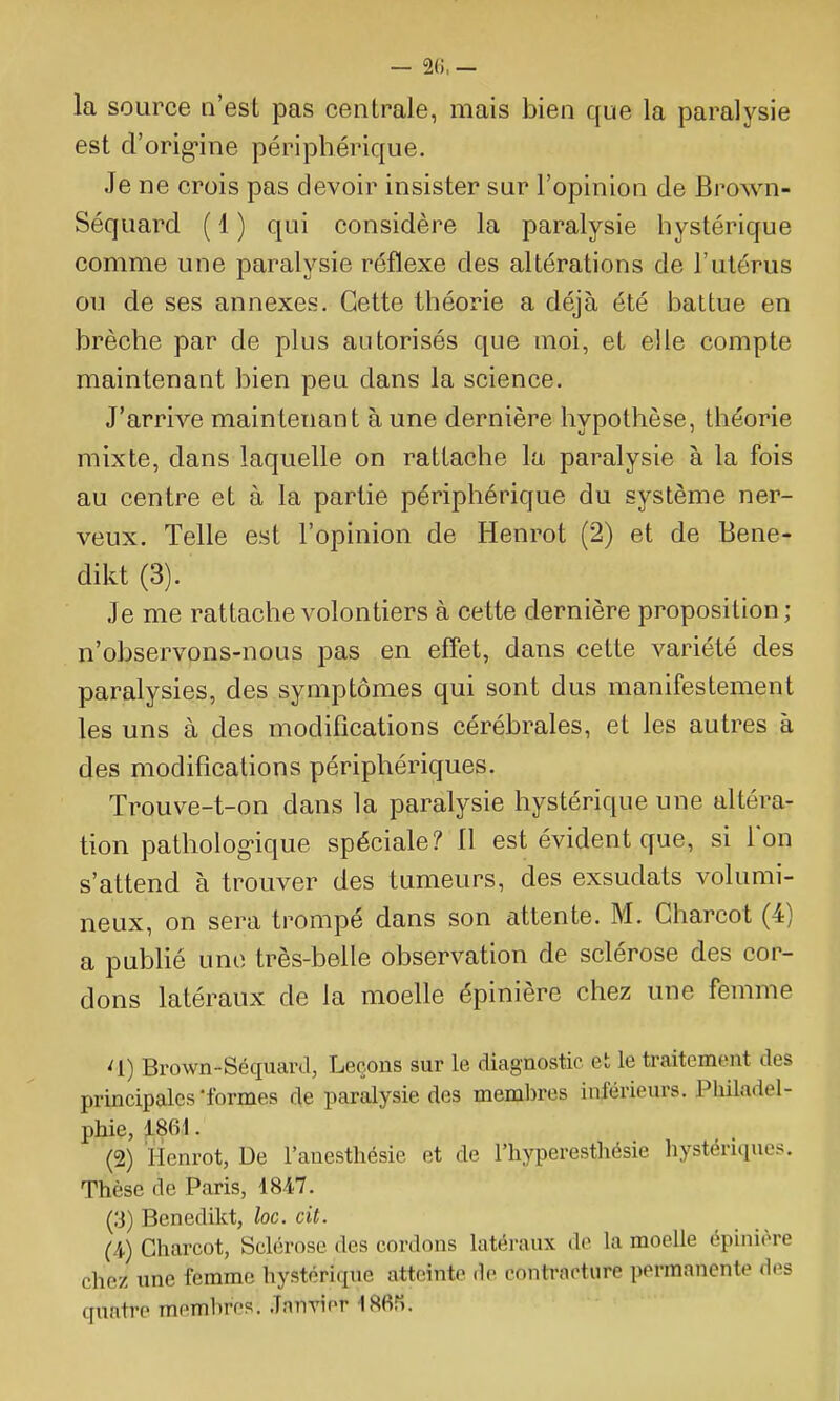 — — la source n'est pas centrale, mais bien que la paralysie est d'orig-ine périphérique. Je ne crois pas devoir insister sur l'opinion de Brown- Séquard ( 1 ) qui considère la paralysie hystérique comme une paralysie réflexe des altérations de l'utérus ou de ses annexes. Cette théorie a déjà été battue en brèche par de plus autorisés que moi, et elle compte maintenant bien peu dans la science. J'arrive maintenant à une dernière hypothèse, théorie mixte, dans laquelle on rattache la paralysie à la fois au centre et à la partie périphérique du système ner- veux. Telle est l'opinion de Henrot (2) et de Bene- dikt (3). Je me rattache volontiers à cette dernière proposition ; n'observons-nous pas en effet, dans cette variété des paralysies, des symptômes qui sont dus manifestement les uns à des modifications cérébrales, et les autres à des modifications périphériques. Trouve-t-on dans la paralysie hystérique une altéra- tion patholog>ique spéciale? 11 est évident que, si l'on s'attend à trouver des tumeurs, des exsudats volumi- neux, on sera trompé dans son attente. M. Gharcot (4) a pubHé une très-belle observation de sclérose des cor- dons latéraux de la moelle épinière chez une femme ^1) Brown-Séquard, Leçons sur le diagnostic et le traitement des principales'formes de paralysie des membres inférieurs. Philadel- phie, 1861. (2) ïlcnrot, De l'anesthésie et de l'hyperesthésie hystériques. Thèse de Paris, 1847. (3) Benedikt, loc. cit. (/^) Gharcot, Sclérose des cordons latéraux de la moelle épinière chez une femme hystérique atteinte de contracture permanente des quatre memhros. .Tnnvier IHfiri.