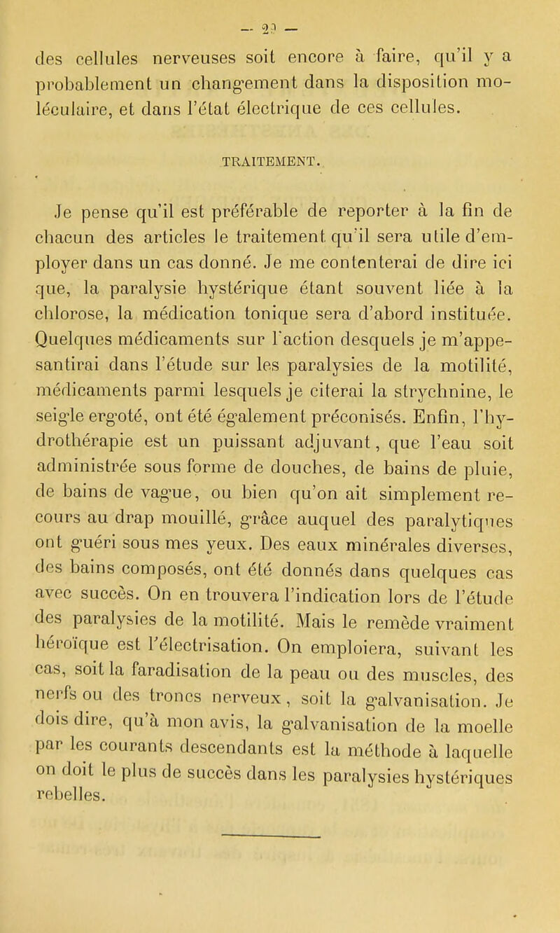 des cellules nerveuses soit encore à faire, qu'il y a probablement un chang^ement dans la disposition mo- léculaire, et dans l'état électrique de ces cellules. TRAITEMENT. Je pense qu'il est préférable de reporter à la fin de chacun des articles le traitement qu'il sera utile d'em- ployer dans un cas donné. Je me contenterai de dire ici que, la paralysie hystérique étant souvent liée à la chlorose, la médication tonique sera d'abord instituée. Quelques médicaments sur Faction desquels je m'appe- santirai dans l'étude sur les paralysies de la motilité, médicaments parmi lesquels je citerai la strychnine, le seigle erg-oté, ont été ég^alement préconisés. Enfin, l'hy- drothérapie est un puissant adjuvant, que l'eau soit administrée sous forme de douches, de bains de pluie, de bains de vag-ue, ou bien qu'on ait simplement re- cours au drap mouillé, g-râce auquel des paralytiques ont g-uéri sous mes yeux. Des eaux minérales diverses, des bains composés, ont été donnés dans quelques cas avec succès. On en trouvera l'indication lors de l'étude des paralysies de la motilité. Mais le remède vraiment héroïque est Félectrisation. On emploiera, suivant les cas, soit la faradisation de la peau ou des muscles, des nerfs ou des troncs nerveux, soit la g-alvanisation. Je dois dire, qu'à mon avis, la g-alvanisation de la moelle par les courants descendants est la méthode à laquelle on doit le plus de succès dans les paralysies hystériques rebelles.