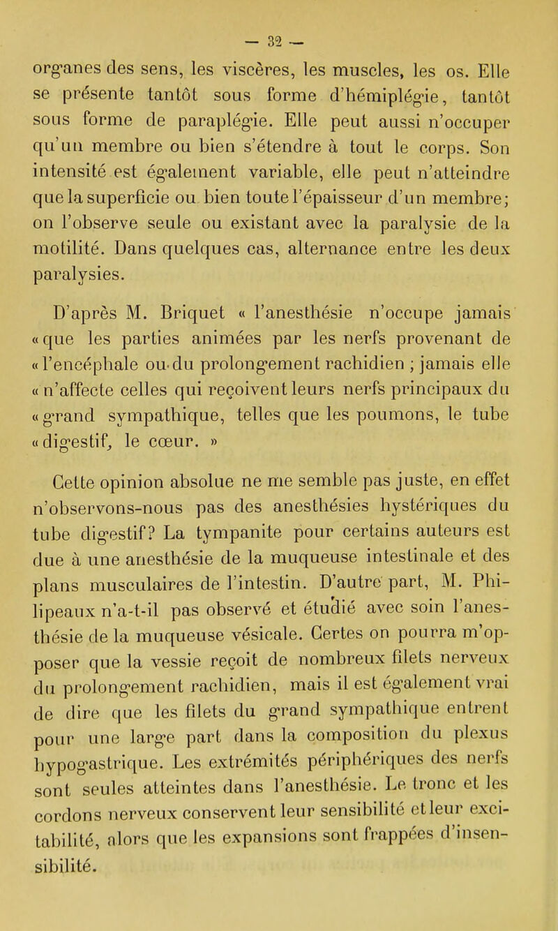 organes des sens, les viscères, les muscles, les os. Elle se présente tantôt sous forme d'hémiplég-ie, tantôt sous forme de paraplég-ie. Elle peut aussi n'occuper qu'un membre ou bien s'étendre à tout le corps. Son intensité est ég-alement variable, elle peut n'atteindre que la superficie ou bien toute l'épaisseur d'un membre; on l'observe seule ou existant avec la paralysie de la motilité. Dans quelques cas, alternance entre les deux paralysies. D'après M. Briquet « l'anesthésie n'occupe jamais «que les parties animées par les nerfs provenant de «l'encéphale ou-du prolong-ement rachidien ; jamais elle « n'affecte celles qui reçoivent leurs nerfs principaux du «g'rand sympathique, telles que les poumons, le tube «dig'cstif, le cœur. » Celte opinion absolue ne me semble pas juste, en effet n'observons-nous pas des anesthésies hystériques du tube dig-estif ? La tympanite pour certains auteurs est due à une anesthésie de la muqueuse intestinale et des plans musculaires de l'intestin. D'autre part, M. Phi- lipeaux n'a-t-il pas observé et étuciié avec soin l'anes- thésie de la muqueuse vésicale. Certes on pourra m'op- poser que la vessie reçoit de nombreux filets nerveux du prolong-ement rachidien, mais il est ég^alement vrai de dire que les filets du g-rand sympathique entrent pour une larg-e part dans la composition du plexus hypog-astrique. Les extrémités périphériques des nerfs sont seules atteintes dans l'anesthésie. Le tronc et les cordons nerveux conservent leur sensibilité etleur exci- tabilité, alors que les expansions sont frappées d'insen- sibilité.