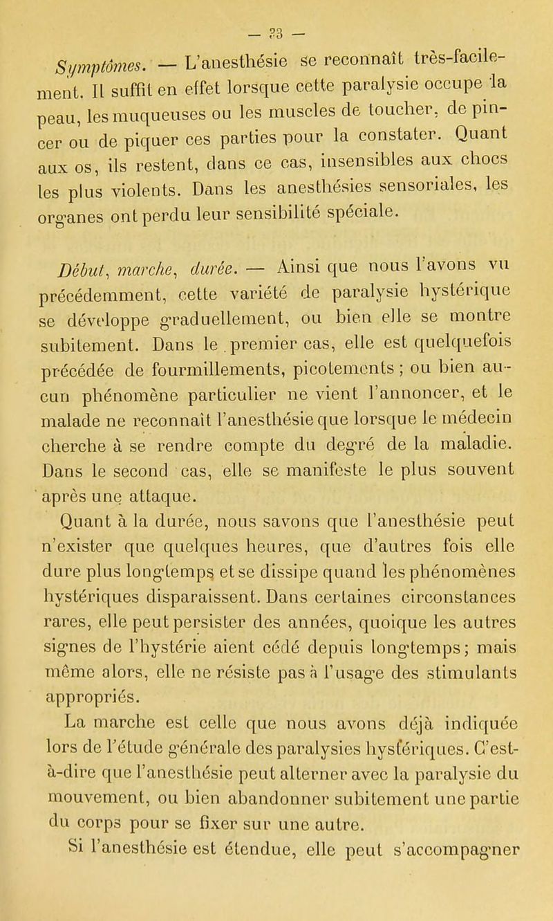 Symptômes. — L'aiiesthésie se reconnaît très-facile- ment. Il suffit en effet lorsque cette paralysie occupe ia peau, les muqueuses ou les muscles de toucher, de pin- cer ou de piquer ces parties pour la constater. Quant aux os, ils restent, dans ce cas, insensibles aux chocs les plus violents. Dans les anesthésies sensoriales, les org^anes ont perdu leur sensibilité spéciale. Début, marche, durée. — Ainsi que nous l'avons vu précédemment, cette variété de paralysie hystérique se développe g-raduellement, ou bien elle se montre subitement. Dans le . premier cas, elle est quelquefois précédée de fourmillements, picotements ; ou bien au - cun phénomène particulier ne vient l'annoncer, et le malade ne reconnaît l'anesthésie que lorsque le médecin cherche à se rendre compte du deg-ré de la maladie. Dans le second cas, elle se manifeste le plus souvent après une attaque. Quant à la durée, nous savons que l'anesthésie peut n'exister que quelques heures, que d'autres fois elle dure plus long-tempsi et se dissipe quand les phénomènes hystériques disparaissent. Dans certaines circonstances rares, elle peut persister des années, quoique les autres sig-nes de l'hystérie aient cédé depuis long-temps; mais môme alors, elle ne résiste pas à l'usagée des stimulants appropriés. La marche est celle que nous avons déjà indiquée lors de Tétude g-énérale des paralysies hysfériques. C'est- à-dire que l'anesthésie peut alterner avec la paralysie du mouvement, ou bien abandonner subitement une partie du corps pour se fixer sur une autre. Si l'anesthésie est étendue, elle peut s'accompag^ner