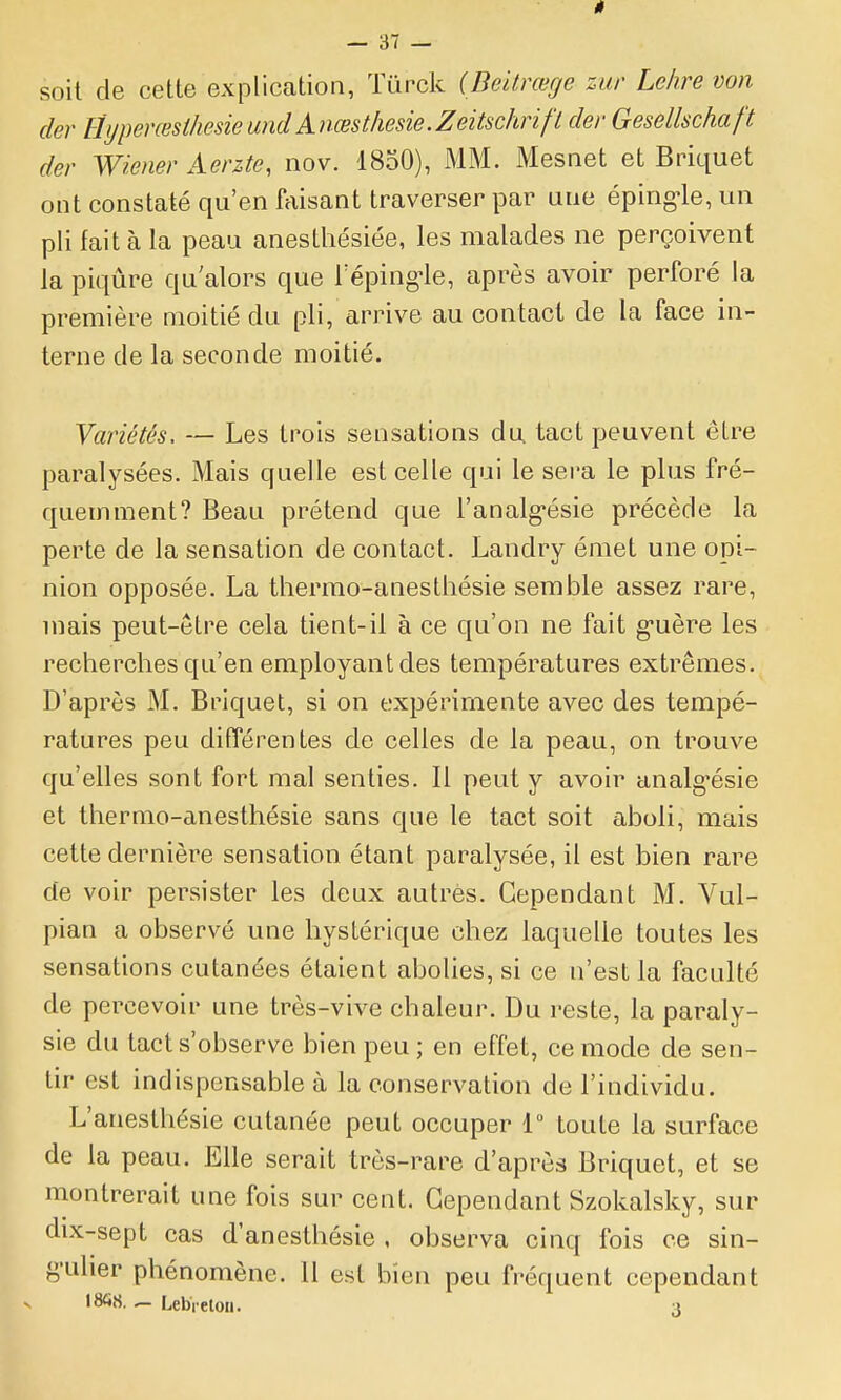 soit de cette explication, Tûrck (Beilrœge zur Lehre von der HijperœsthesieundAnœsthesie.Zeitschnft der Gesellschaft der Wiener Aerzte, nov. 1850), MM. Mesnet et Briquet ont constaté qu'en faisant traverser par une épirig-le, un pli fait à la peau anesthésiée, les malades ne perçoivent la piqûre qu'alors que Téping-le, après avoir perforé la première moitié du pli, arrive au contact de la face in- terne de la seconde moitié. Variétés, — Les trois sensations du tact peuvent être paralysées. Mais quelle est celle qui le sera le plus fré- quemment? Beau prétend que l'analg^ésie précède la perte de la sensation de contact. Landry émet une opi- nion opposée. La thermo-anesthésie semble assez rare, mais peut-être cela tient-il à ce qu'on ne fait g-uère les recherches qu'en employant des températures extrêmes. D'après M. Briquet, si on expérimente avec des tempé- ratures peu différentes de celles de la peau, on trouve qu'elles sont fort mal senties. Il peut y avoir analg'ésie et thermo-anesthésie sans que le tact soit aboli, mais cette dernière sensation étant paralysée, il est bien rare de voir persister les deux autres. Cependant M. Vul- pian a observé une hystérique chez laquelle toutes les sensations cutanées étaient abolies, si ce n'est la faculté de percevoir une très-vive chaleur. Du reste, la paraly- sie du tact s'observe bien peu; en effet, ce mode de sen- tir est indispensable à la conservation de l'individu. L'anesthésie cutanée peut occuper 1 toute la surface de la peau. Elle serait très-rare d'après Briquet, et se montrerait une fois sur cent. Cependant Szokalsky, sur dix-sept cas d'anesthésie , observa cinq fois ce sin- 8'uher phénomène. 11 est bien peu fréquent cependant ISCi.S. Lebi eton. i