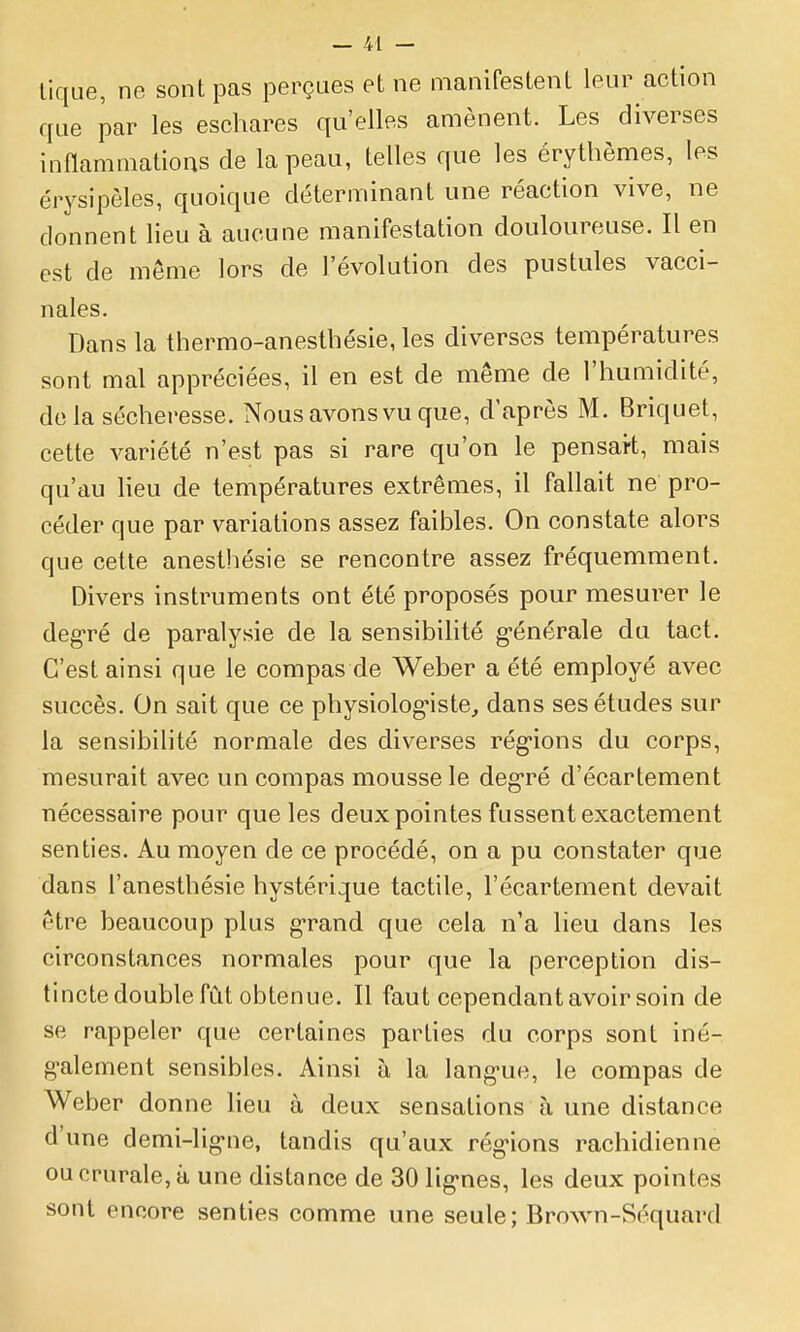 tique, ne sont pas perçues et ne manifestent leur action que par les eschares qu'elles amènent. Les diverses inflammations de la peau, telles que les érythèmes, les érysipèles, quoique déterminant une réaction vive, ne donnent lieu à aucune manifestation douloureuse. Il en est de même lors de l'évolution des pustules vacci- nales. Dans la thermo-anestbésie, les diverses températures sont mal appréciées, il en est de même de l'humidité, do la sécheresse. Nous avons vu que, d'après M. Briquet, cette variété n'est pas si rare qu'on le pensart, mais qu'au heu de températures extrêmes, il fallait ne pro- céder que par variations assez faibles. On constate alors que cette anesthésie se rencontre assez fréquemment. Divers instruments ont été proposés pour mesurer le deg-ré de paralysie de la sensibilité g-énérale du tact. C'est ainsi que le compas de Weber a été employé avec succès. On sait que ce physiolog-iste, dans ses études sur la sensibilité normale des diverses rég'ions du corps, mesurait avec un compas mousse le deg*ré d'écartement nécessaire pour que les deux pointes fussent exactement senties. Au moyen de ce procédé, on a pu constater que dans l'anesthésie hystérique tactile, l'écartement devait être beaucoup plus g-rand que cela n'a lieu dans les circonstances normales pour que la perception dis- tincte double fût obtenue. Il faut cependant avoir soin de se rappeler que certaines parties du corps sont iné- g-alement sensibles. Ainsi à la lang-ue, le compas de Weber donne heu à deux sensations à une distance d'une demi-lig-ne, tandis qu'aux rég'ions rachidienne ou crurale, à une distance de 30 lig-nes, les deux pointes sont encore senties comme une seule; Brown-Séquard