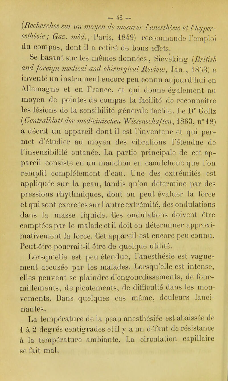 {Recherches sur un nmijen de mesurer l'anesthésie et lliyper- csthésie; Gaz. mèd., Paris, 1849) recommande l'emploi du compas, dont il a retiré de bons effets. Se basant sur les mêmes données , Sievêking [British and foreign médical and chirurgical Review, Jan., 18o3) a inventé un instrument encore peu connu aujourd'hui en Allemag-ne et en France, et qui donne ég-alement au moyen de pointes de compas la facilité de reconnaître les lésions de la sensibilité g-énérale tactile. Le D Goltz [Centi^alblatt der medicinischen Wissenschaften, 1863, n^lS) a décrii un appareil dont il est l'inventeur et qui per- met d'étudier au moyen des vibrations Tétendue de l'insensibilité cutanée. La partie principale de cet ap- pareil consiste en un manchon en caoutchouc que l'on remplit complètement d'eau. Une des extrémités est appliquée sur la peau, tandis qu'on détermine par des pressions rhythmiques, dont on peut évaluer la force et qui sont exercées sur l'autre extrémité, des ondulations dans la masse liquide. Ces ondulations doivent être comptées par le malade etil doit en déterminer approxi- mativement la force. Cet appareil est encore peu connu. Peut-être pourrait-il être de quelque utilité. Lorsqu'elle est peu étendue, l'anesthésie est vag'ue- ment accusée par les malades. Lorsqu'elle est intense, elles peuvent se plaindre d'eng^ourdissemenls, de four- millements, de picotements, de difficulté dans les mou- vements. Dans quelques cas môme, douleurs lanci- nantes. La température de la peau anesthésiée est abaissée de 1 à 2 degTés centigTades etil y a un défaut de résistance à la température ambiante. La circulation capillaire se fait mal.