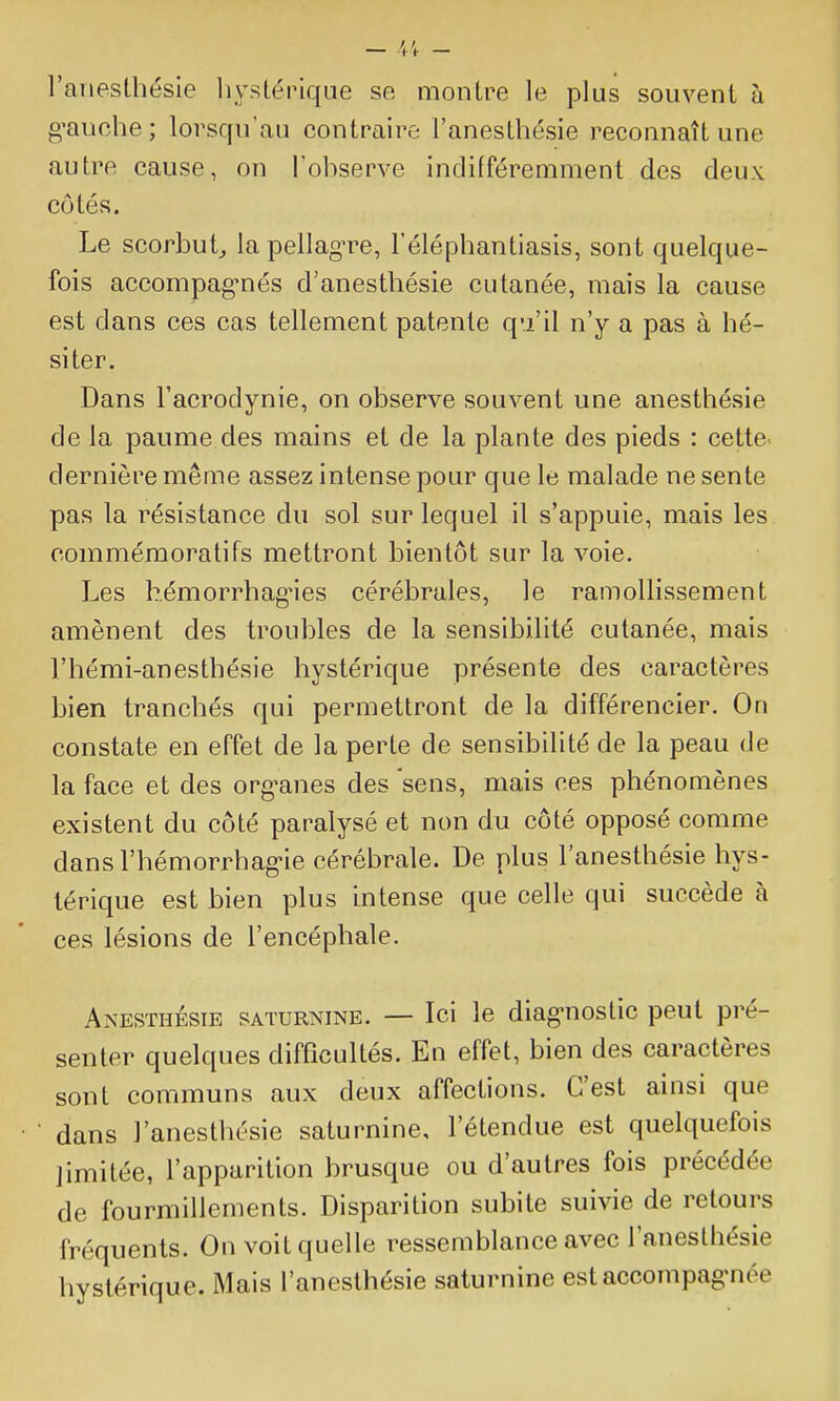 l'aiiesthésie liystérique se montre le plus souvent à gmiche; lorsqu'au contraire l'anesthésie reconnaît une autre cause, on l'observe indifféremment des deux côtés. Le scorbut^ la pellag^^e, l'éléphantiasis, sont quelque- fois accompag-nés d'anestbésie cutanée, mais la cause est dans ces cas tellement patente qu'il n'y a pas à hé- siter. Dans l'acrodynie, on observe souvent une anesthésie de la paume des mains et de la plante des pieds : cette dernière même assez intense pour que le malade ne sente pas la résistance du sol sur lequel il s'appuie, mais les commémoratifs mettront bientôt sur la voie. Les hémorrhagMcs cérébrales, le ramollissement amènent des troubles de la sensibilité cutanée, mais l'hémi-anesthésie hystérique présente des caractères bien tranchés qui permettront de la différencier. On constate en effet de la perte de sensibilité de la peau de la face et des org-anes des sens, mais ces phénomènes existent du côté paralysé et non du côté opposé comme dansl'hémorrhag-ie cérébrale. De plus l'anesthésie hys- térique est bien plus intense que celle qui succède à ces lésions de l'encéphale. Anesthésie saturnine. — Ici le diag'nostic peut pré- senter quelques difficultés. En effet, bien des caractères sont communs aux deux affections. C'est ainsi que • ■ dans l'anesthésie saturnine, l'étendue est quelquefois limitée, l'apparition brusque ou d'autres fois précédée de fourmillements. Disparition subite suivie de retours fréquents. On voit quelle ressemblance avec l'anesthésie hystérique. Mais l'anesthésie saturnine estaccompag-née