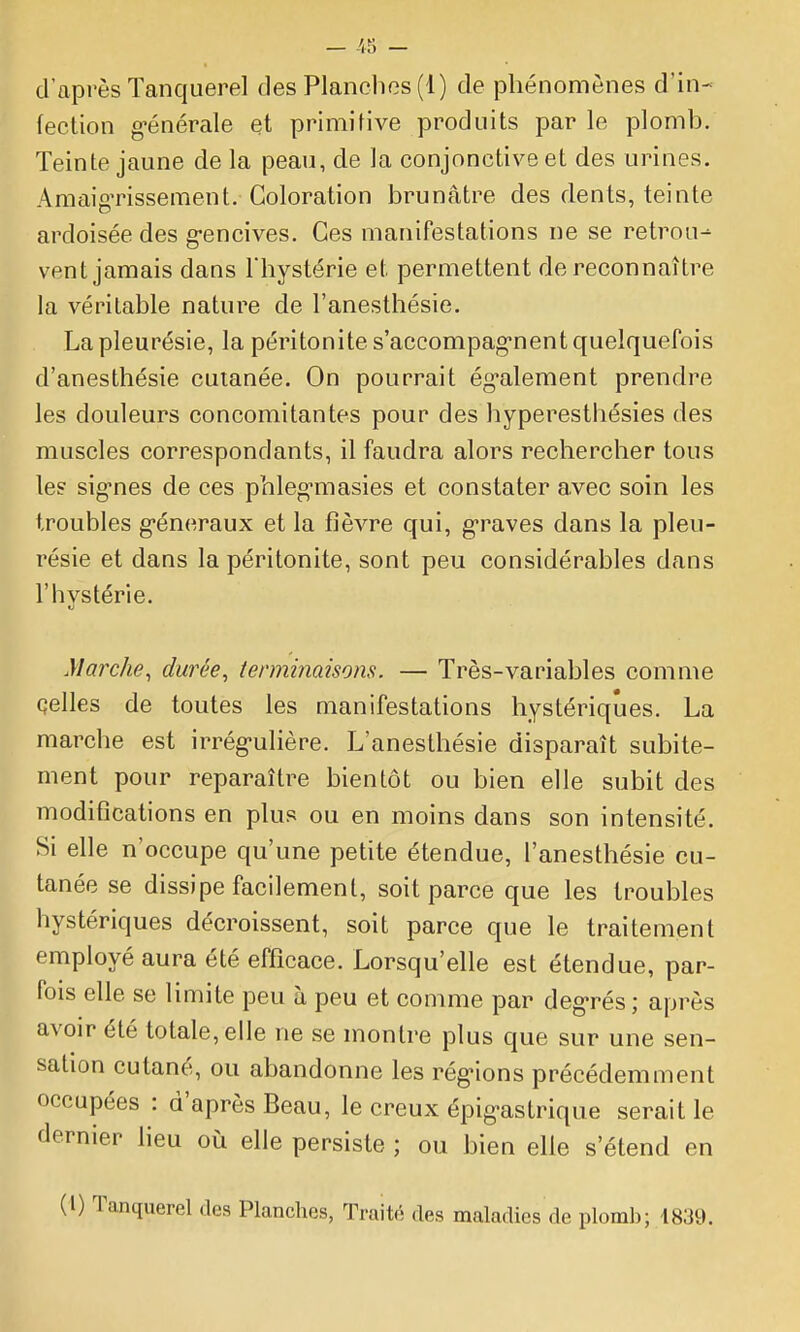 (ection g-énérale et primitive produits par le plomb. Teinte jaune de la peau, de la conjonctive et des urines. AraaigTissement. Coloration brunâtre des dents, teinte ardoisée des g-encives. Ces manifestations ne se retrou^ vent jamais dans Thystérie et permettent de reconnaître la véritable nature de l'anesthésîe. La pleurésie, la péritonite s'accompag-nent quelquefois d'anesthésie cutanée. On pourrait ég-alement prendre les douleurs concomitantes pour des hyperesthésies des muscles correspondants, il faudra alors rechercher tous le? sig-nes de ces pbleg-masies et constater a,vec soin les troubles g-éneraux et la fièvre qui, g-raves dans la pleu- résie et dans la péritonite, sont peu considérables dans l'hystérie. Marche^ durée, terminaisons. — Très-variables comme çelles de toutes les manifestations hystériques. La marche est irrég-ulière. L'anesthésie disparaît subite- ment pour reparaître bientôt ou bien elle subit des modifications en plus ou en moins dans son intensité. Si elle n'occupe qu'une petite étendue, l'anesthésie cu- tanée se dissipe facilement, soit parce que les troubles hystériques décroissent, soit parce que le traitement employé aura été efficace. Lorsqu'elle est étendue, par- fois elle se limite peu à peu et comme par dégarés ; après avoir été totale, elle ne se montre plus que sur une sen- sation cutané, ou abandonne les rég-ions précédemment occupées : d'après Beau, le creux épig-astrique serait le dernier lieu où elle persiste ; ou bien elle s'étend en (l) Tanquerel des Planches, Traité des maladies de plomb; 1839.