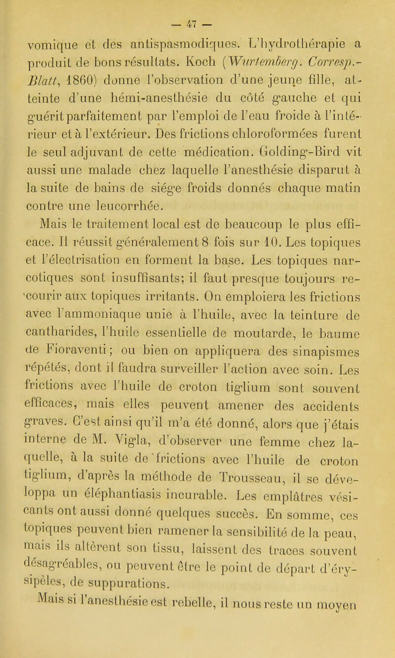 vomique et des antispasmodiques. L'iiydrothérapie a produit de bons résultats. Koch [Wurtemberg. Corresp.- Blatt, 1860) donne l'observation d'une jeune fille, at- teinte d'une liémi-anesthésie du côté g'auche et qui g-uéritparfaitement par l'emploi de l'eau froide à l'inté- rieur et à l'extérieur. Des frictions chloroformées furent le seul adjuvant de cette médication. Golding'-Bird vit aussi une malade chez laquelle l'anesthésie disparut à la suite de bains de siég^e froids donnés chaque matin contre une leucorrhée. Mais le traitement local est de beaucoup le plus effi- cace. Il réussit g'énéi'alement 8 fois sur 10. Les topiques et l'électrisation en forment la base. Les topiques nar- cotiques sont insuffisants; il faut presque toujours re- 'courir aux topiques irritants. On emploiera les frictions avec l'ammoniaque unie à l'huile, avec la teinture de cantharides, l'huile essentielle de moutarde, le baume de Fioraventi ; ou bien on appliquera des sinapismes répétés, dont il faudra surveiller l'action avec soin. Les frictions avec l'huile de croton tig-lium sont souvent efficaces, mais elles peuvent amener des accidents g-raves. C'est ainsi qu'il m'a été donné, alors que j'étais interne de M. Vigla, d'observer une femme chez la- quelle, à la suite de frictions avec l'huile de croton tiglium, d'après la méthode de Trousseau, il se déve- loppa un éléphantidsis incurable. Les emplâtres vési- cants ont aussi donné quelques succès. En somme, ces topiques peuvent bien ramener la sensibilité de la peau, mais ils altèrent son tissu, laissent des traces souvent désagréables, ou peuvent être le point de départ d'éry- sipèles, de suppurations. Mais si l'anesthésie est rebelle, il nous reste un moyen